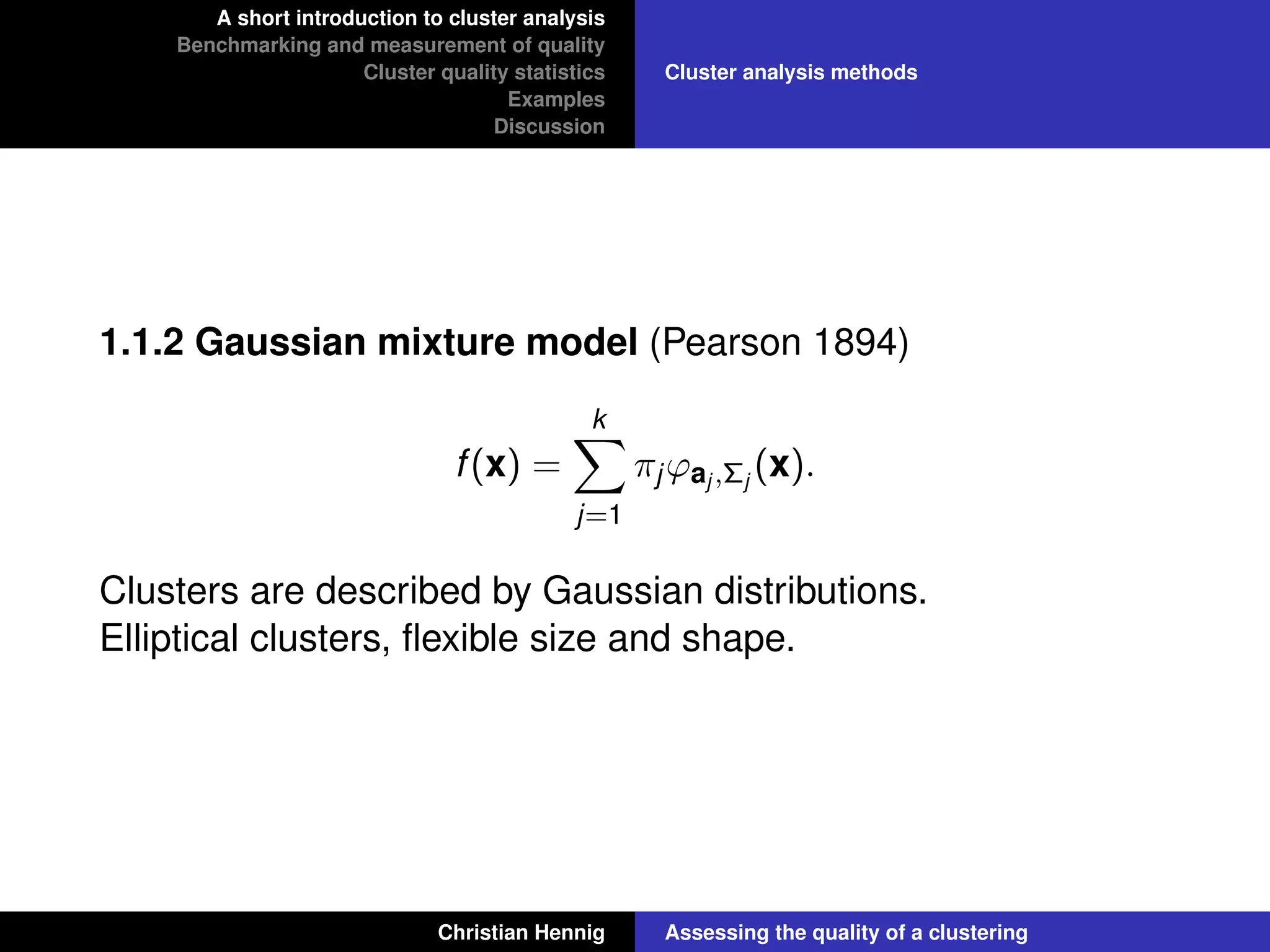 A short introduction to cluster analysis
Benchmarking and measurement of quality
Cluster quality statistics
Examples
Discussion
Cluster analysis methods
1.1.2 Gaussian mixture model (Pearson 1894)
f(x) =
k
j=1
πjϕaj ,Σj
(x).
Clusters are described by Gaussian distributions.
Elliptical clusters, ﬂexible size and shape.
Christian Hennig Assessing the quality of a clustering
 