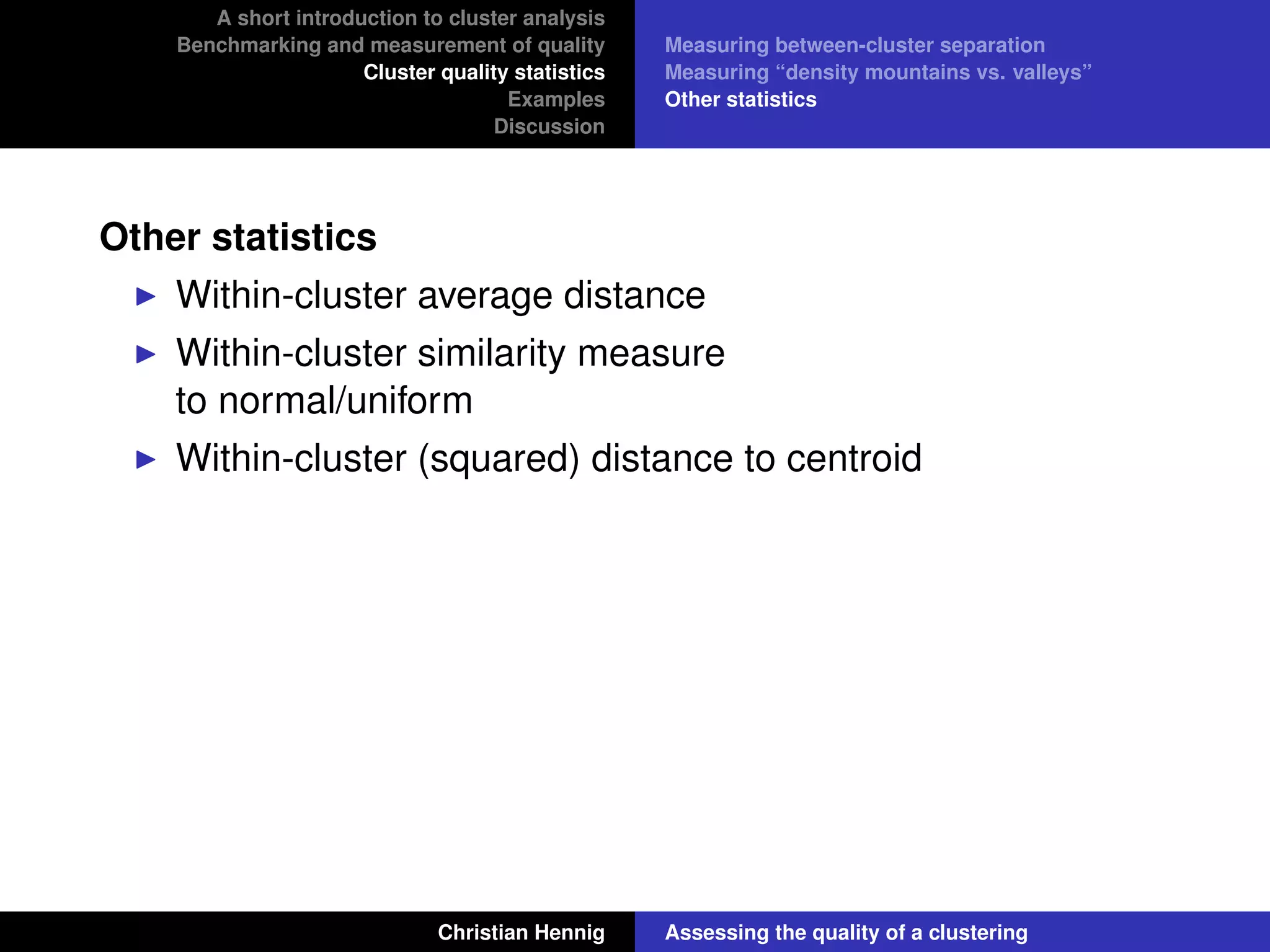 A short introduction to cluster analysis
Benchmarking and measurement of quality
Cluster quality statistics
Examples
Discussion
Measuring between-cluster separation
Measuring “density mountains vs. valleys”
Other statistics
Other statistics
Within-cluster average distance
Within-cluster similarity measure
to normal/uniform
Within-cluster (squared) distance to centroid
Christian Hennig Assessing the quality of a clustering
 