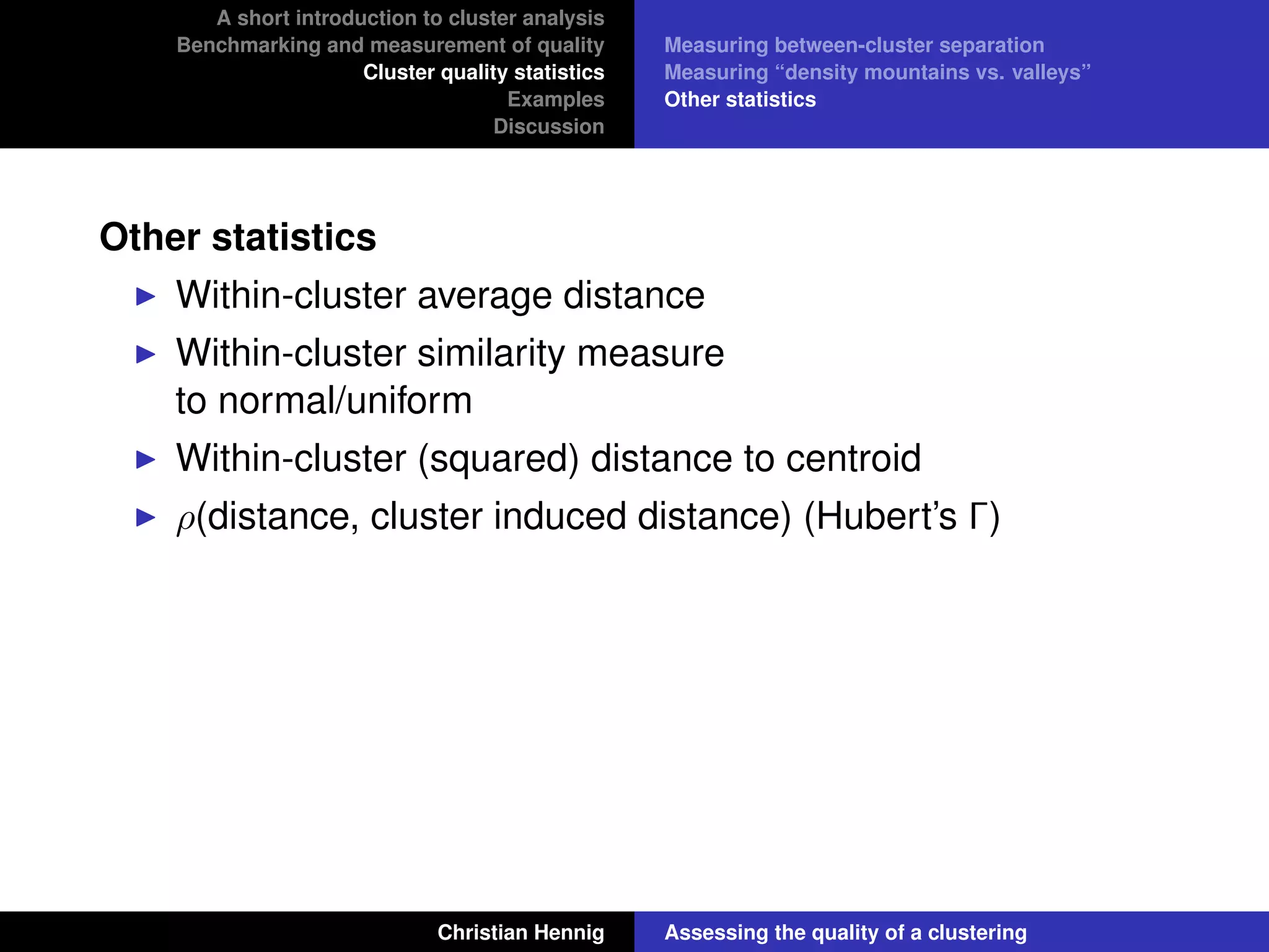 A short introduction to cluster analysis
Benchmarking and measurement of quality
Cluster quality statistics
Examples
Discussion
Measuring between-cluster separation
Measuring “density mountains vs. valleys”
Other statistics
Other statistics
Within-cluster average distance
Within-cluster similarity measure
to normal/uniform
Within-cluster (squared) distance to centroid
ρ(distance, cluster induced distance) (Hubert’s Γ)
Christian Hennig Assessing the quality of a clustering
 