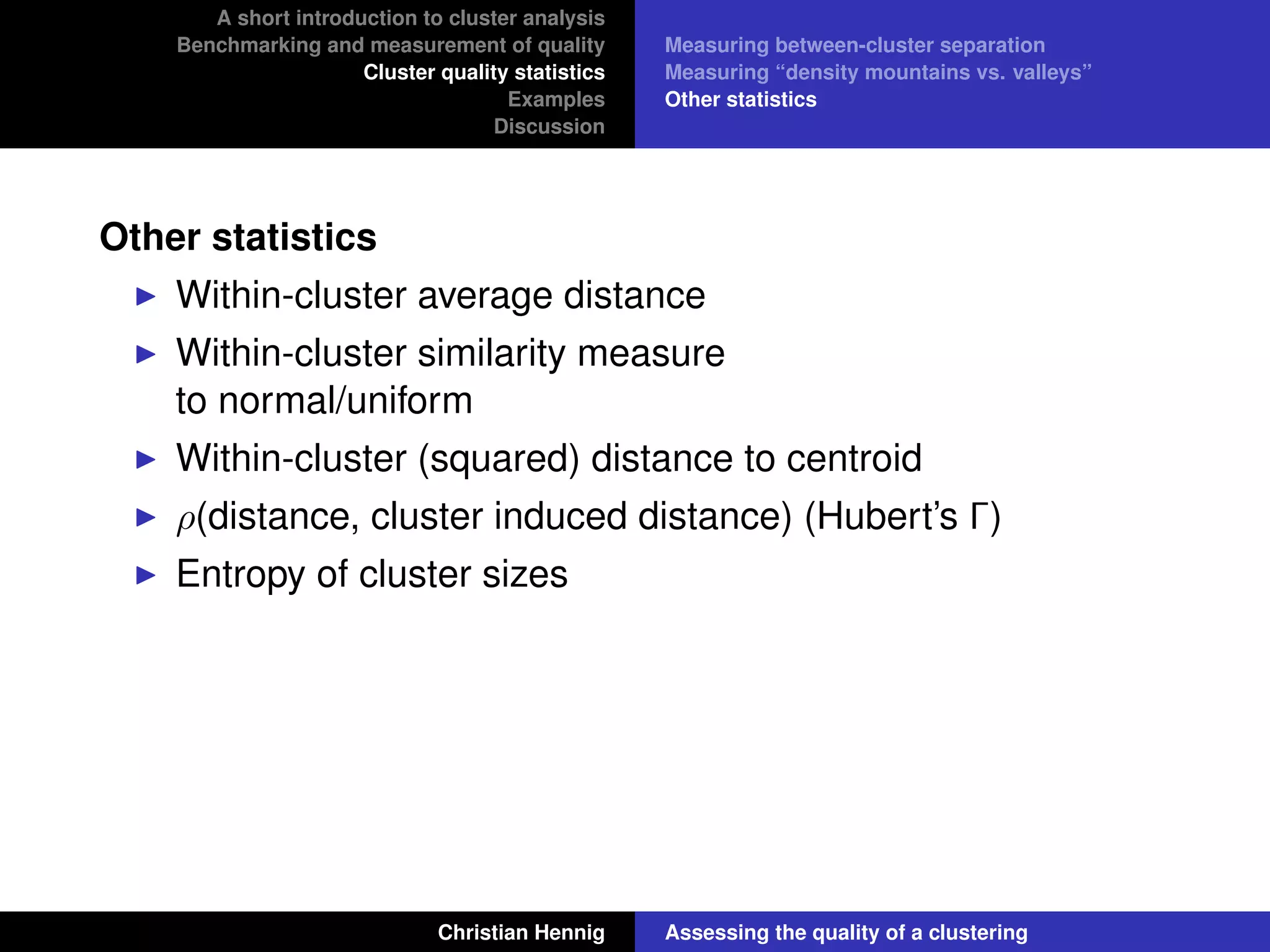A short introduction to cluster analysis
Benchmarking and measurement of quality
Cluster quality statistics
Examples
Discussion
Measuring between-cluster separation
Measuring “density mountains vs. valleys”
Other statistics
Other statistics
Within-cluster average distance
Within-cluster similarity measure
to normal/uniform
Within-cluster (squared) distance to centroid
ρ(distance, cluster induced distance) (Hubert’s Γ)
Entropy of cluster sizes
Christian Hennig Assessing the quality of a clustering
 
