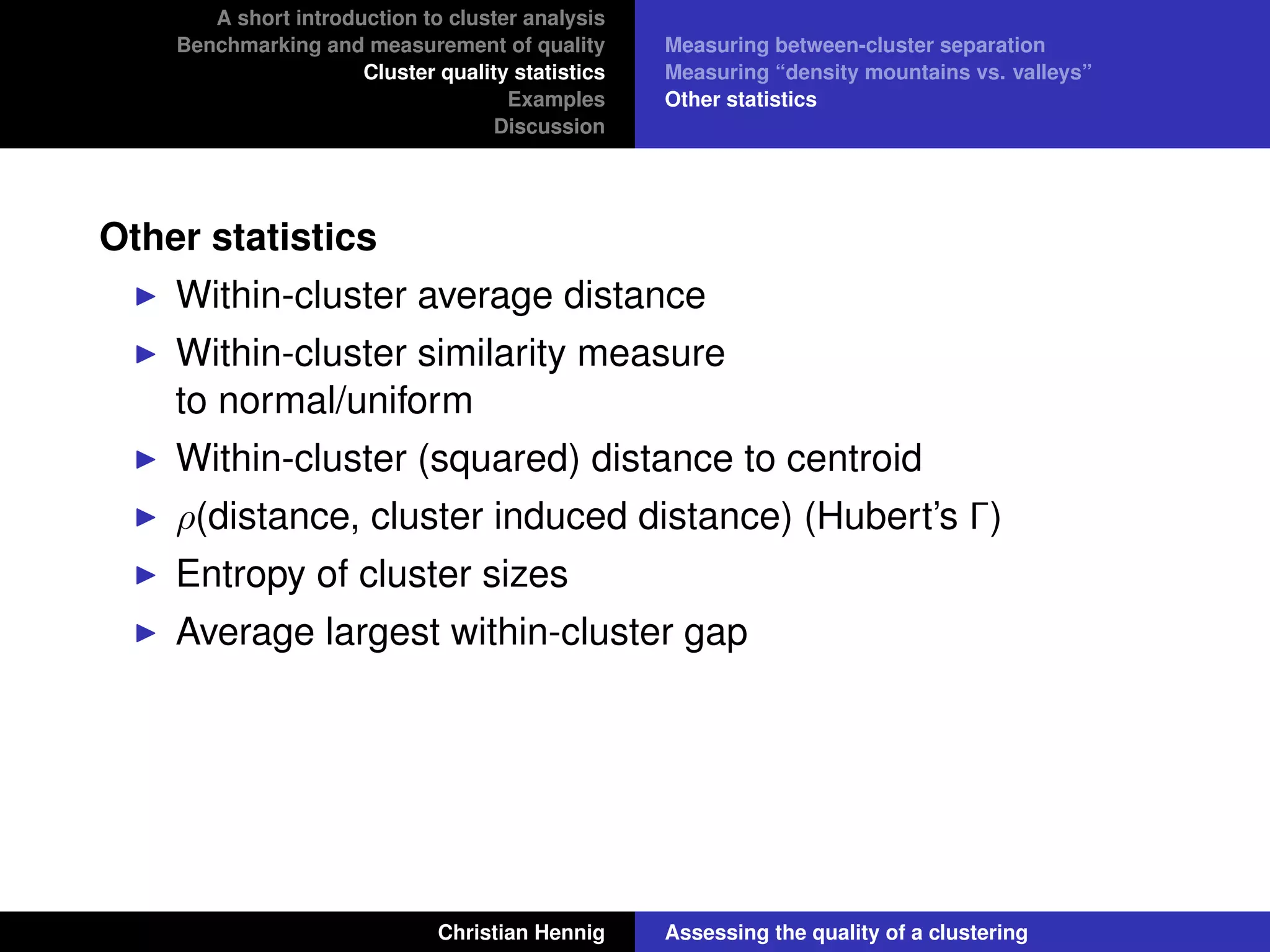 A short introduction to cluster analysis
Benchmarking and measurement of quality
Cluster quality statistics
Examples
Discussion
Measuring between-cluster separation
Measuring “density mountains vs. valleys”
Other statistics
Other statistics
Within-cluster average distance
Within-cluster similarity measure
to normal/uniform
Within-cluster (squared) distance to centroid
ρ(distance, cluster induced distance) (Hubert’s Γ)
Entropy of cluster sizes
Average largest within-cluster gap
Christian Hennig Assessing the quality of a clustering
 