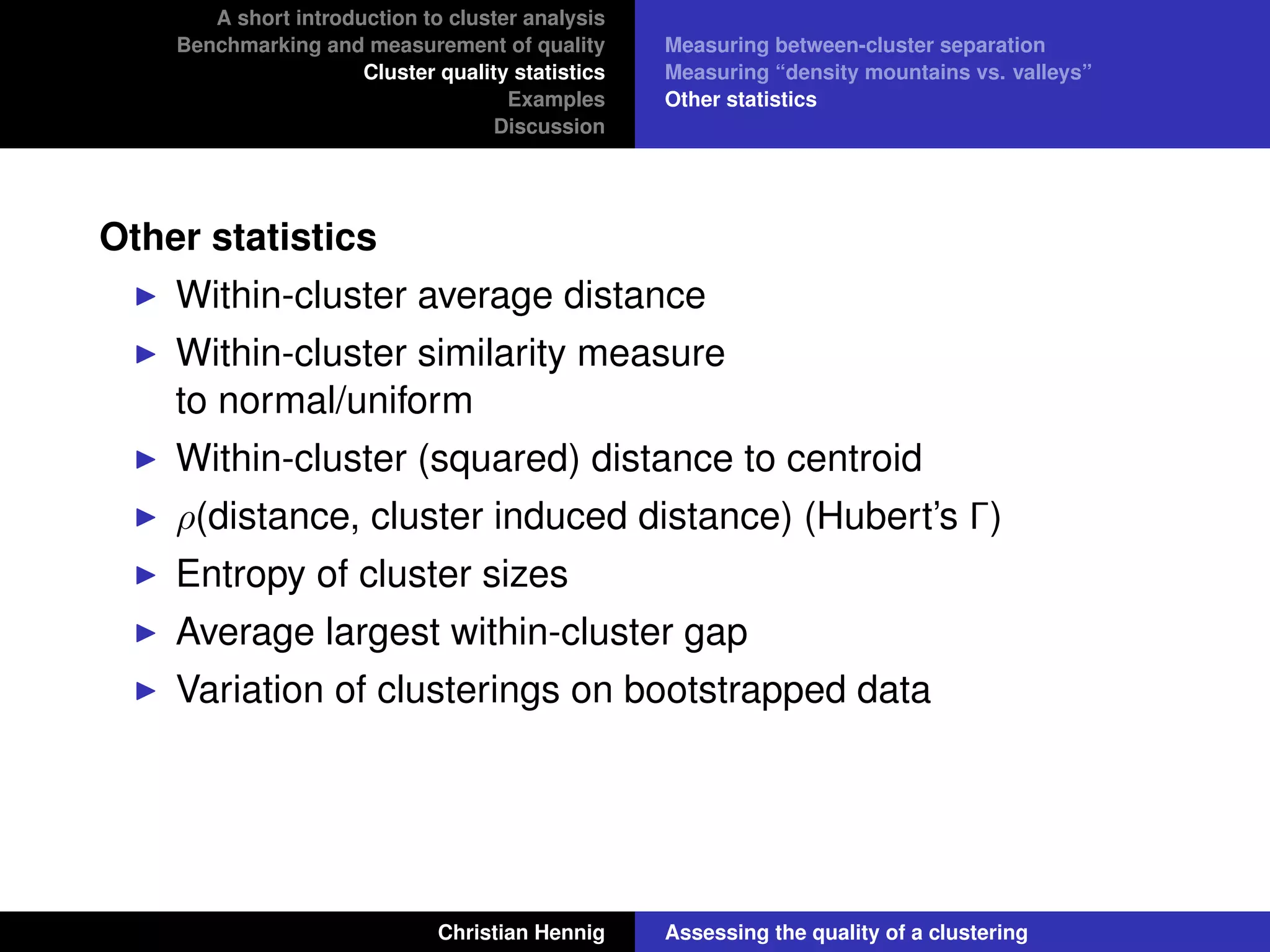 A short introduction to cluster analysis
Benchmarking and measurement of quality
Cluster quality statistics
Examples
Discussion
Measuring between-cluster separation
Measuring “density mountains vs. valleys”
Other statistics
Other statistics
Within-cluster average distance
Within-cluster similarity measure
to normal/uniform
Within-cluster (squared) distance to centroid
ρ(distance, cluster induced distance) (Hubert’s Γ)
Entropy of cluster sizes
Average largest within-cluster gap
Variation of clusterings on bootstrapped data
Christian Hennig Assessing the quality of a clustering
 