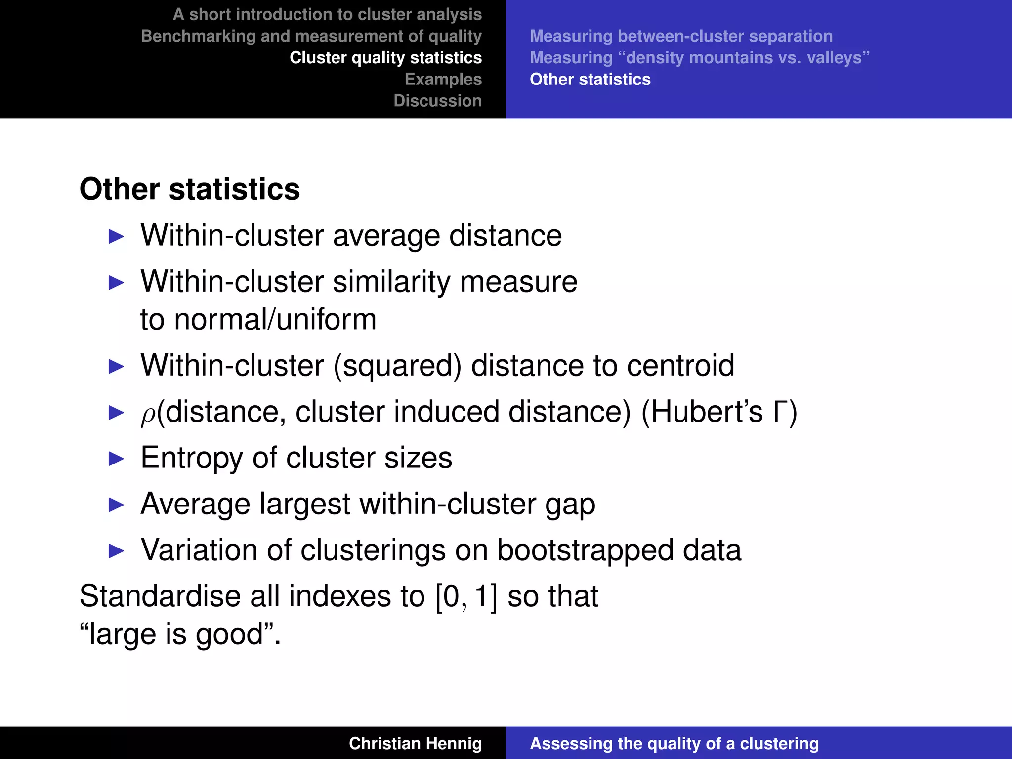 A short introduction to cluster analysis
Benchmarking and measurement of quality
Cluster quality statistics
Examples
Discussion
Measuring between-cluster separation
Measuring “density mountains vs. valleys”
Other statistics
Other statistics
Within-cluster average distance
Within-cluster similarity measure
to normal/uniform
Within-cluster (squared) distance to centroid
ρ(distance, cluster induced distance) (Hubert’s Γ)
Entropy of cluster sizes
Average largest within-cluster gap
Variation of clusterings on bootstrapped data
Standardise all indexes to [0, 1] so that
“large is good”.
Christian Hennig Assessing the quality of a clustering
 