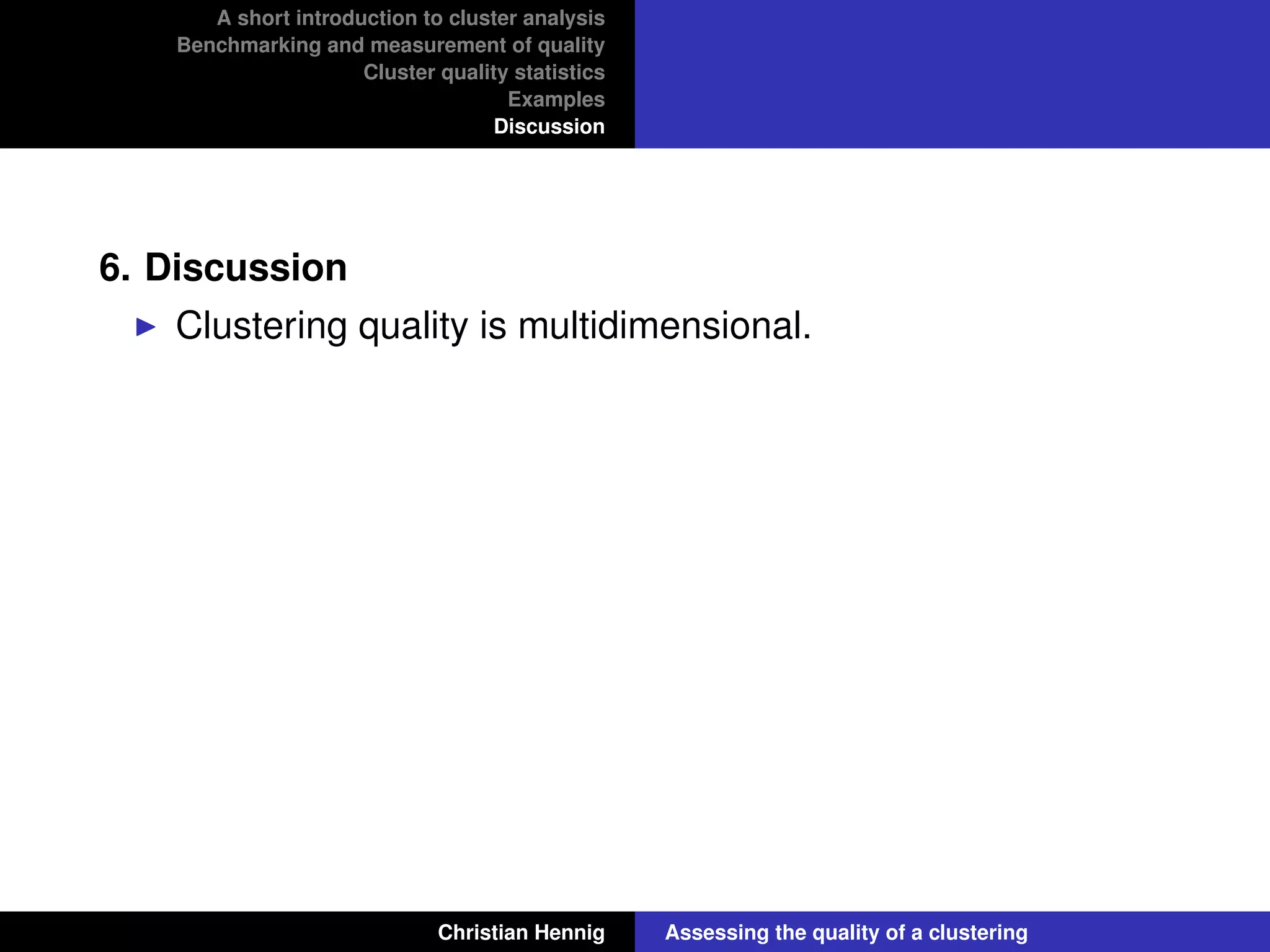 A short introduction to cluster analysis
Benchmarking and measurement of quality
Cluster quality statistics
Examples
Discussion
6. Discussion
Clustering quality is multidimensional.
Christian Hennig Assessing the quality of a clustering
 