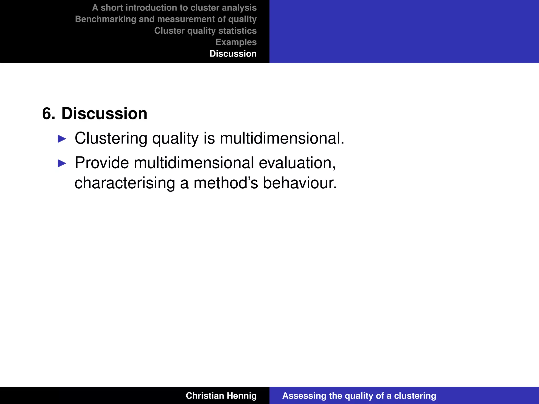 A short introduction to cluster analysis
Benchmarking and measurement of quality
Cluster quality statistics
Examples
Discussion
6. Discussion
Clustering quality is multidimensional.
Provide multidimensional evaluation,
characterising a method’s behaviour.
Christian Hennig Assessing the quality of a clustering
 