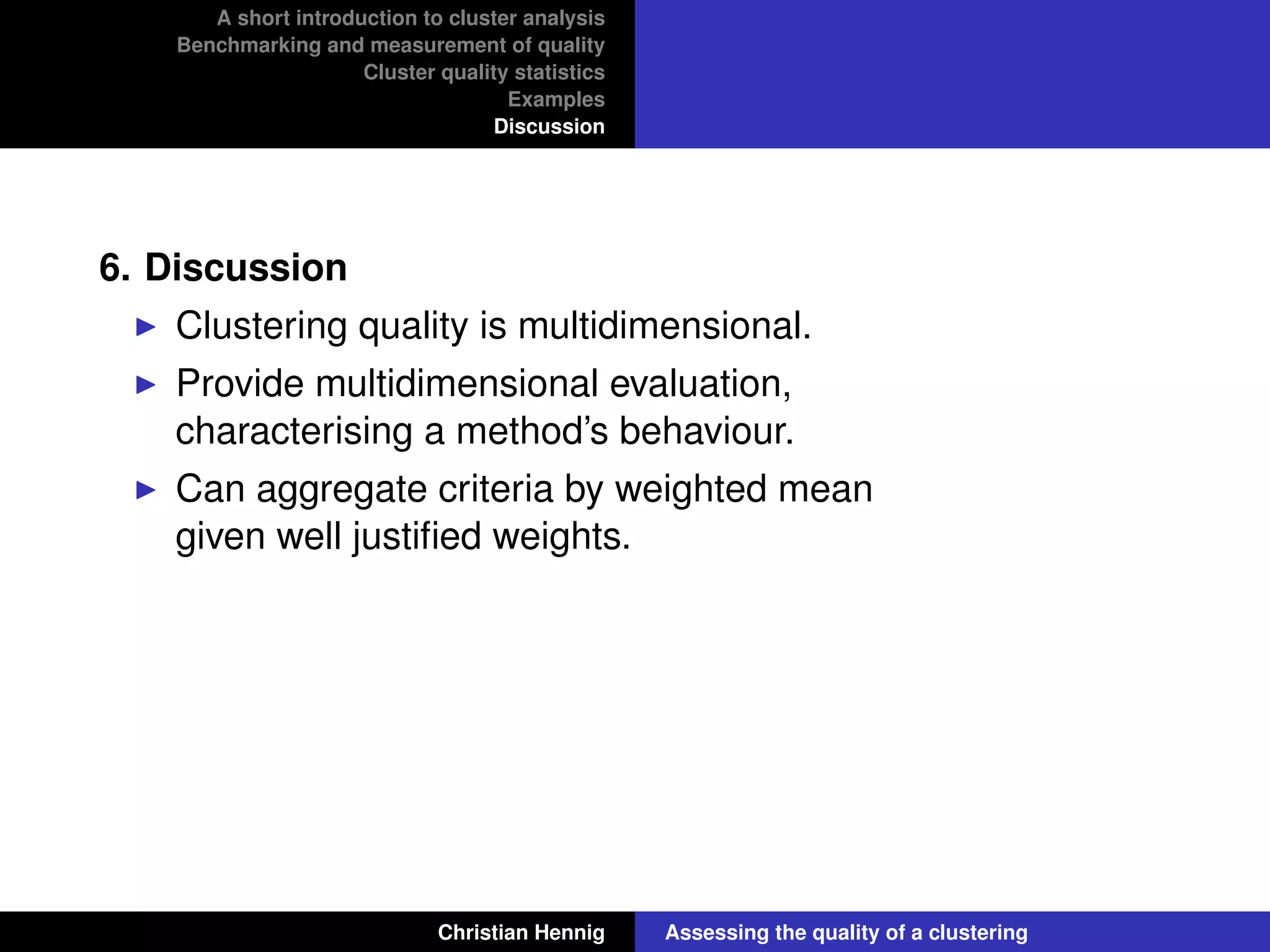 A short introduction to cluster analysis
Benchmarking and measurement of quality
Cluster quality statistics
Examples
Discussion
6. Discussion
Clustering quality is multidimensional.
Provide multidimensional evaluation,
characterising a method’s behaviour.
Can aggregate criteria by weighted mean
given well justiﬁed weights.
Christian Hennig Assessing the quality of a clustering
 