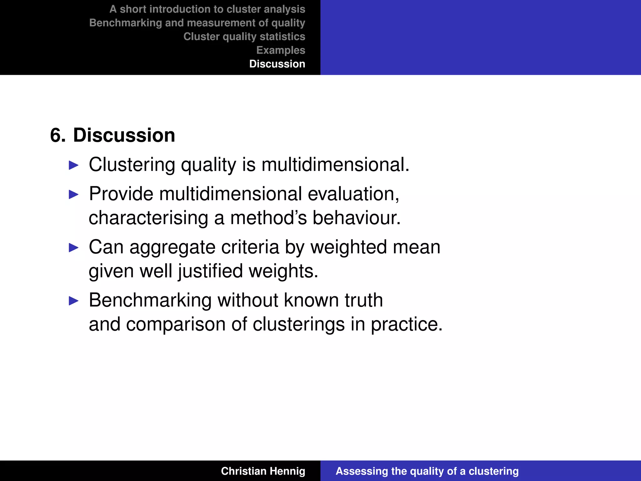 A short introduction to cluster analysis
Benchmarking and measurement of quality
Cluster quality statistics
Examples
Discussion
6. Discussion
Clustering quality is multidimensional.
Provide multidimensional evaluation,
characterising a method’s behaviour.
Can aggregate criteria by weighted mean
given well justiﬁed weights.
Benchmarking without known truth
and comparison of clusterings in practice.
Christian Hennig Assessing the quality of a clustering
 