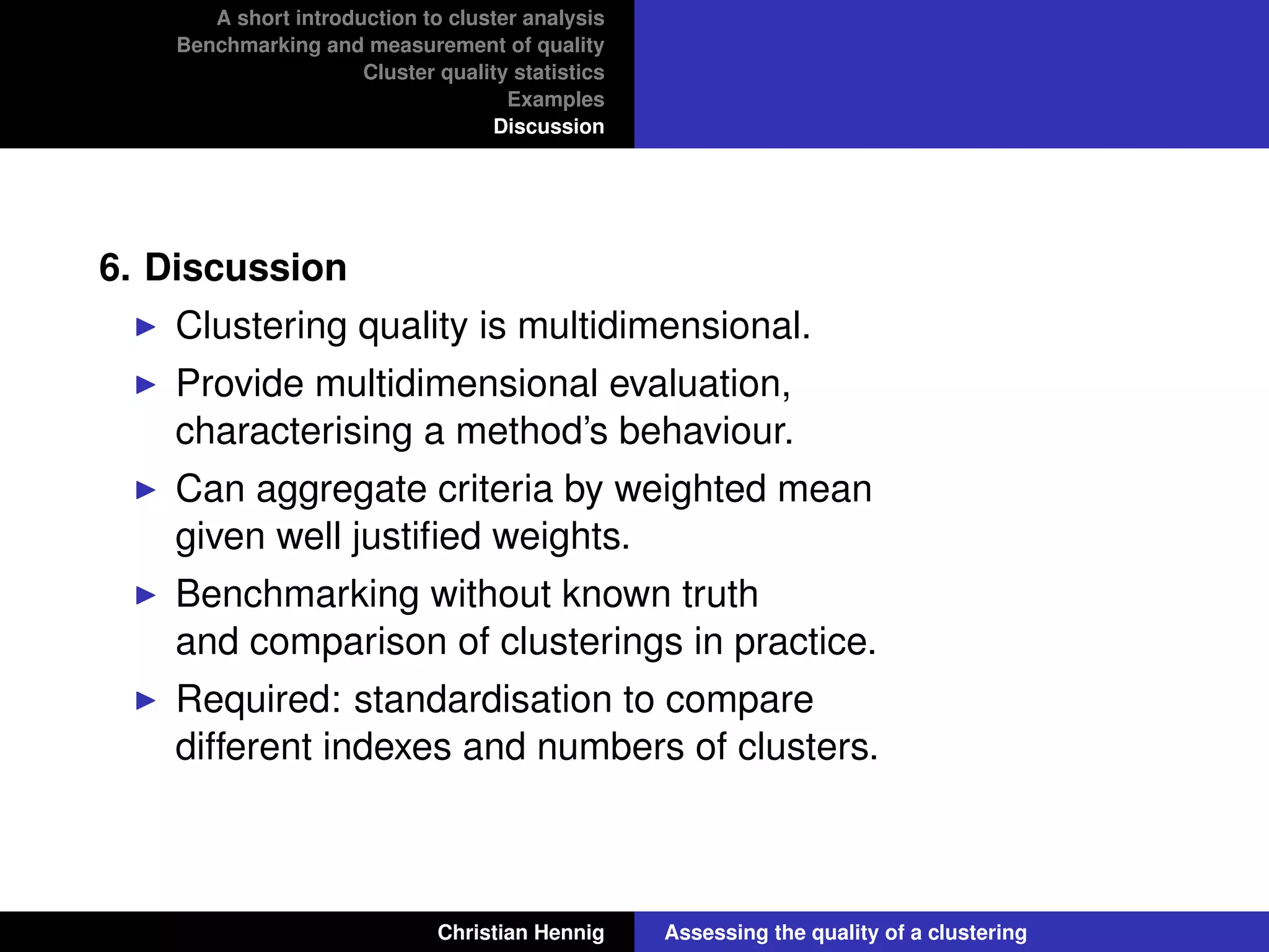 A short introduction to cluster analysis
Benchmarking and measurement of quality
Cluster quality statistics
Examples
Discussion
6. Discussion
Clustering quality is multidimensional.
Provide multidimensional evaluation,
characterising a method’s behaviour.
Can aggregate criteria by weighted mean
given well justiﬁed weights.
Benchmarking without known truth
and comparison of clusterings in practice.
Required: standardisation to compare
different indexes and numbers of clusters.
Christian Hennig Assessing the quality of a clustering
 