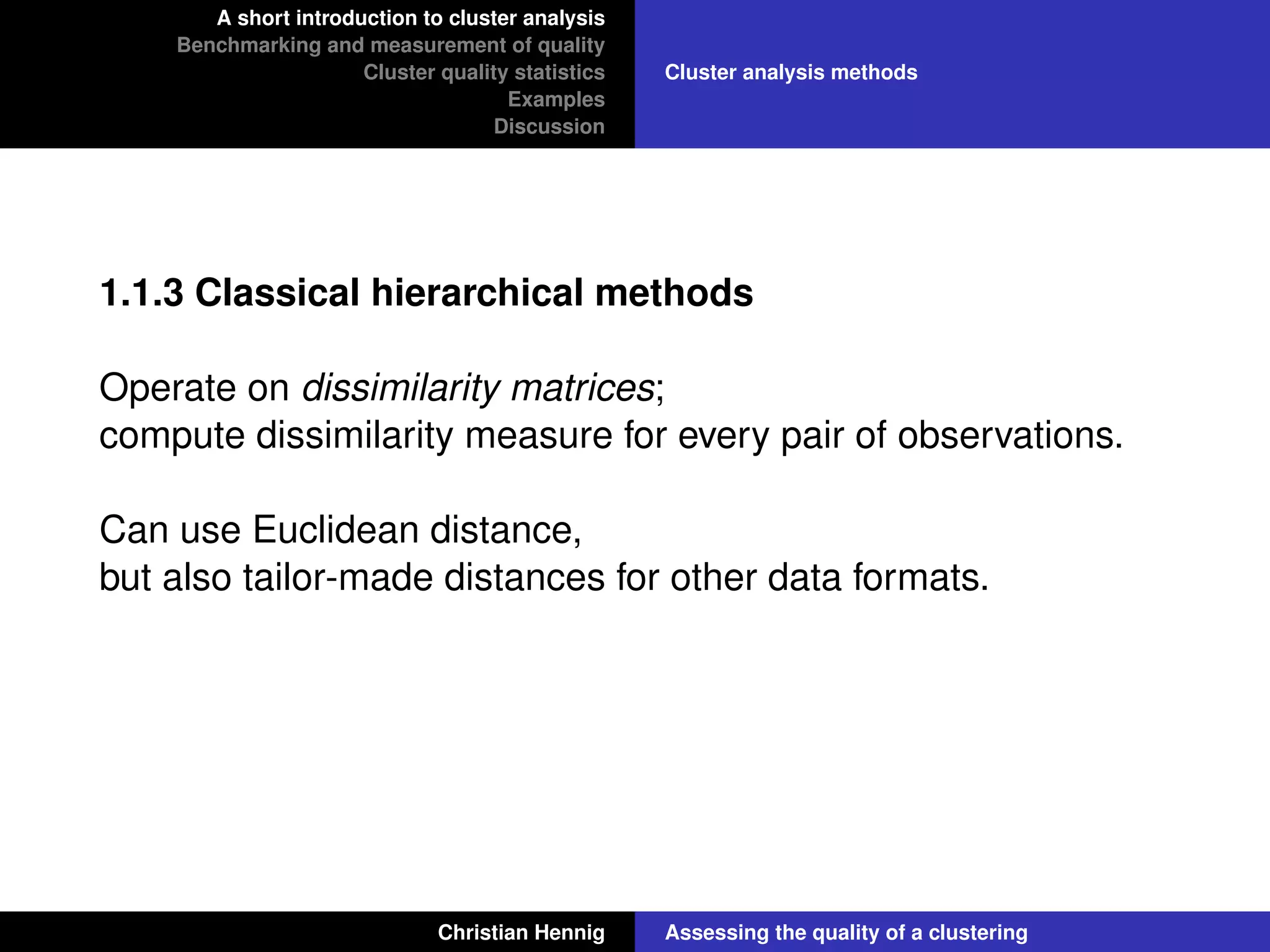 A short introduction to cluster analysis
Benchmarking and measurement of quality
Cluster quality statistics
Examples
Discussion
Cluster analysis methods
1.1.3 Classical hierarchical methods
Operate on dissimilarity matrices;
compute dissimilarity measure for every pair of observations.
Can use Euclidean distance,
but also tailor-made distances for other data formats.
Christian Hennig Assessing the quality of a clustering
 