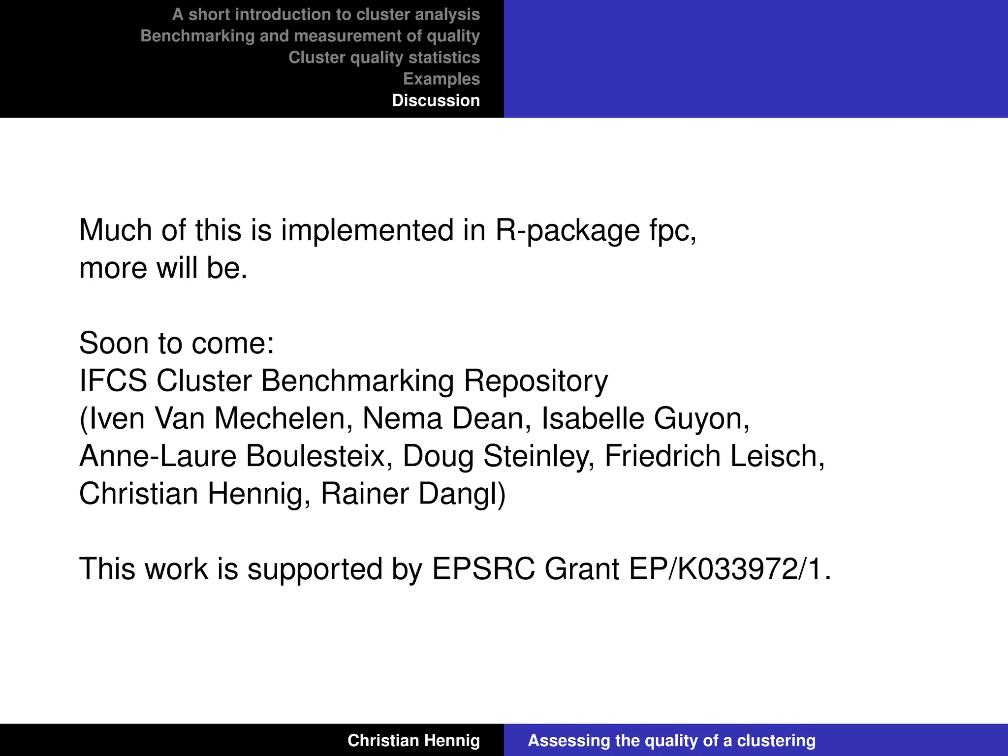 A short introduction to cluster analysis
Benchmarking and measurement of quality
Cluster quality statistics
Examples
Discussion
Much of this is implemented in R-package fpc,
more will be.
Soon to come:
IFCS Cluster Benchmarking Repository
(Iven Van Mechelen, Nema Dean, Isabelle Guyon,
Anne-Laure Boulesteix, Doug Steinley, Friedrich Leisch,
Christian Hennig, Rainer Dangl)
This work is supported by EPSRC Grant EP/K033972/1.
Christian Hennig Assessing the quality of a clustering
 