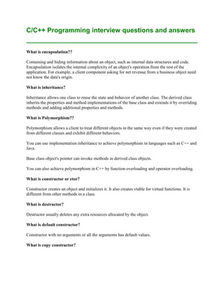 C/C++ Programming interview questions and answers


What is encapsulation??

Containing and hiding information about an object, such as internal data structures and code.
Encapsulation isolates the internal complexity of an object's operation from the rest of the
application. For example, a client component asking for net revenue from a business object need
not know the data's origin.

What is inheritance?

Inheritance allows one class to reuse the state and behavior of another class. The derived class
inherits the properties and method implementations of the base class and extends it by overriding
methods and adding additional properties and methods.

What is Polymorphism??

Polymorphism allows a client to treat different objects in the same way even if they were created
from different classes and exhibit different behaviors.

You can use implementation inheritance to achieve polymorphism in languages such as C++ and
Java.

Base class object's pointer can invoke methods in derived class objects.

You can also achieve polymorphism in C++ by function overloading and operator overloading.

What is constructor or ctor?

Constructor creates an object and initializes it. It also creates vtable for virtual functions. It is
different from other methods in a class.

What is destructor?

Destructor usually deletes any extra resources allocated by the object.

What is default constructor?

Constructor with no arguments or all the arguments has default values.

What is copy constructor?
 