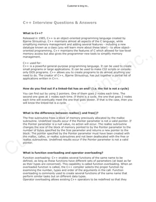 C++ Interview Questions & Answers
What is C++?
Released in 1985, C++ is an object-oriented programming language created by
Bjarne Stroustrup. C++ maintains almost all aspects of the C language, while
simplifying memory management and adding several features - including a new
datatype known as a class (you will learn more about these later) - to allow object-
oriented programming. C++ maintains the features of C which allowed for low-level
memory access but also gives the programmer new tools to simplify memory
management.
C++ used for:
C++ is a powerful general-purpose programming language. It can be used to create
small programs or large applications. It can be used to make CGI scripts or console-
only DOS programs. C++ allows you to create programs to do almost anything you
need to do. The creator of C++, Bjarne Stroustrup, has put together a partial list of
applications written in C++.
How do you find out if a linked-list has an end? (i.e. the list is not a cycle)
You can find out by using 2 pointers. One of them goes 2 nodes each time. The
second one goes at 1 nodes each time. If there is a cycle, the one that goes 2 nodes
each time will eventually meet the one that goes slower. If that is the case, then you
will know the linked-list is a cycle.
What is the difference between realloc() and free()?
The free subroutine frees a block of memory previously allocated by the malloc
subroutine. Undefined results occur if the Pointer parameter is not a valid pointer. If
the Pointer parameter is a null value, no action will occur. The realloc subroutine
changes the size of the block of memory pointed to by the Pointer parameter to the
number of bytes specified by the Size parameter and returns a new pointer to the
block. The pointer specified by the Pointer parameter must have been created with
the malloc, calloc, or realloc subroutines and not been deallocated with the free or
realloc subroutines. Undefined results occur if the Pointer parameter is not a valid
pointer.
What is function overloading and operator overloading?
Function overloading: C++ enables several functions of the same name to be
defined, as long as these functions have different sets of parameters (at least as far
as their types are concerned). This capability is called function overloading. When an
overloaded function is called, the C++ compiler selects the proper function by
examining the number, types and order of the arguments in the call. Function
overloading is commonly used to create several functions of the same name that
perform similar tasks but on different data types.
Operator overloading allows existing C++ operators to be redefined so that they
Customer is king inc.,
Customer is king inc.,
 