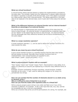 What are virtual functions?
A virtual function allows derived classes to replace the implementation provided by
the base class. The compiler makes sure the replacement is always called whenever
the object in question is actually of the derived class, even if the object is accessed
by a base pointer rather than a derived pointer. This allows algorithms in the base
class to be replaced in the derived class, even if users don't know about the derived
class.
What is the difference between an external iterator and an internal iterator?
Describe an advantage of an external iterator.
An internal iterator is implemented with member functions of the class that has
items to step through. .An external iterator is implemented as a separate class that
can be "attach" to the object that has items to step through. .An external iterator
has the advantage that many difference iterators can be active simultaneously on
the same object.
What is a scope resolution operator?
A scope resolution operator (::), can be used to define the member functions of a
class outside the class.
What do you mean by pure virtual functions?
A pure virtual member function is a member function that the base class forces
derived classes to provide. Normally these member functions have no
implementation. Pure virtual functions are equated to zero.
class Shape { public: virtual void draw() = 0; };
What is polymorphism? Explain with an example?
"Poly" means "many" and "morph" means "form". Polymorphism is the ability of an
object (or reference) to assume (be replaced by) or become many different forms of
object.
Example: function overloading, function overriding, virtual functions. Another
example can be a plus ‘+’ sign, used for adding two integers or for using it to
concatenate two strings.
How can you quickly find the number of elements stored in a a) static array
b) dynamic array ?
Why is it difficult to store linked list in an array?
How can you find the nodes with repetetive data in a linked list?
Write a prog to accept a given string in any order and flash error if any of the
character is different. For example : If abc is the input then abc, bca, cba, cab bac
are acceptable but aac or bcd are unacceptable.
Write out a function that prints out all the permutations of a string. For example, abc
Customer is king inc.,
Customer is king inc.,
 