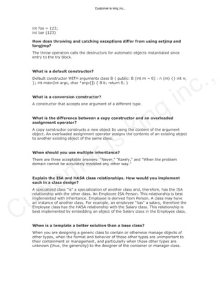 int foo = 123;
int bar (123)
How does throwing and catching exceptions differ from using setjmp and
longjmp?
The throw operation calls the destructors for automatic objects instantiated since
entry to the try block.
What is a default constructor?
Default constructor WITH arguments class B { public: B (int m = 0) : n (m) {} int n;
}; int main(int argc, char *argv[]) { B b; return 0; }
What is a conversion constructor?
A constructor that accepts one argument of a different type.
What is the difference between a copy constructor and an overloaded
assignment operator?
A copy constructor constructs a new object by using the content of the argument
object. An overloaded assignment operator assigns the contents of an existing object
to another existing object of the same class.
When should you use multiple inheritance?
There are three acceptable answers: "Never," "Rarely," and "When the problem
domain cannot be accurately modeled any other way."
Explain the ISA and HASA class relationships. How would you implement
each in a class design?
A specialized class "is" a specialization of another class and, therefore, has the ISA
relationship with the other class. An Employee ISA Person. This relationship is best
implemented with inheritance. Employee is derived from Person. A class may have
an instance of another class. For example, an employee "has" a salary, therefore the
Employee class has the HASA relationship with the Salary class. This relationship is
best implemented by embedding an object of the Salary class in the Employee class.
When is a template a better solution than a base class?
When you are designing a generic class to contain or otherwise manage objects of
other types, when the format and behavior of those other types are unimportant to
their containment or management, and particularly when those other types are
unknown (thus, the genericity) to the designer of the container or manager class.
Customer is king inc.,
Customer is king inc.,
 
