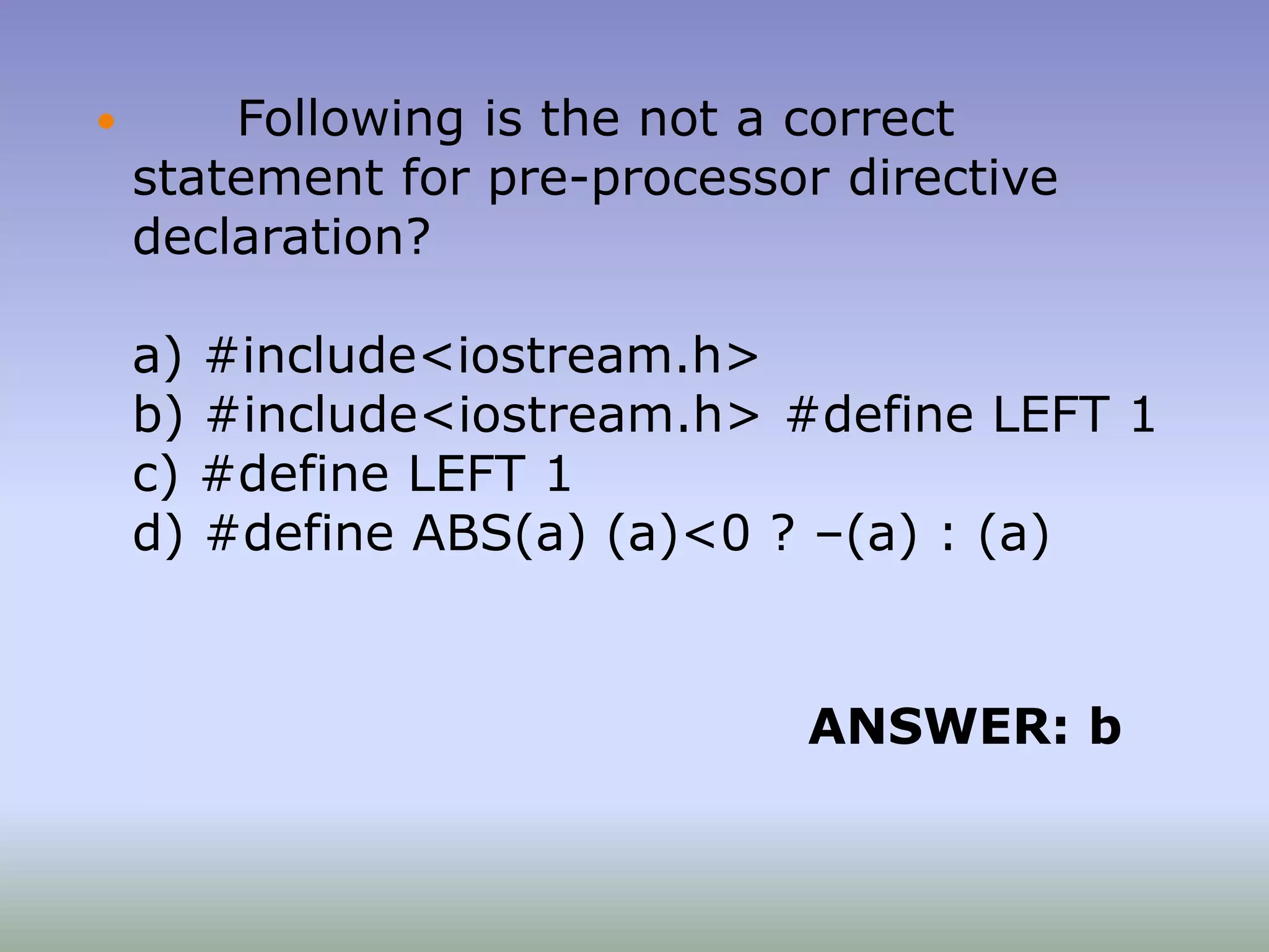  Following is the not a correct
statement for pre-processor directive
declaration?
a) #include<iostream.h>
b) #include<iostream.h> #define LEFT 1
c) #define LEFT 1
d) #define ABS(a) (a)<0 ? –(a) : (a)
ANSWER: b