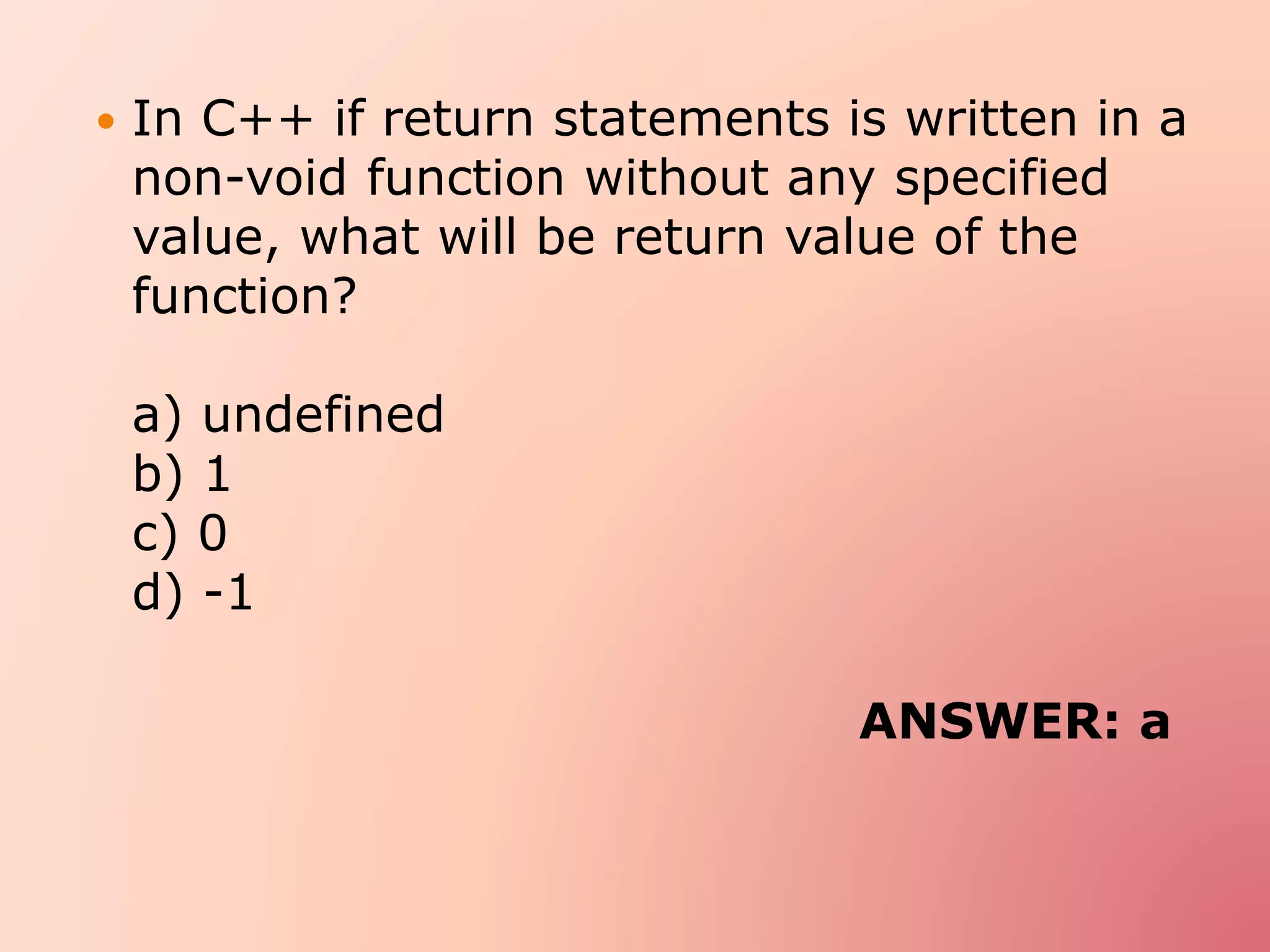  In C++ if return statements is written in a
non-void function without any specified
value, what will be return value of the
function?
a) undefined
b) 1
c) 0
d) -1
ANSWER: a