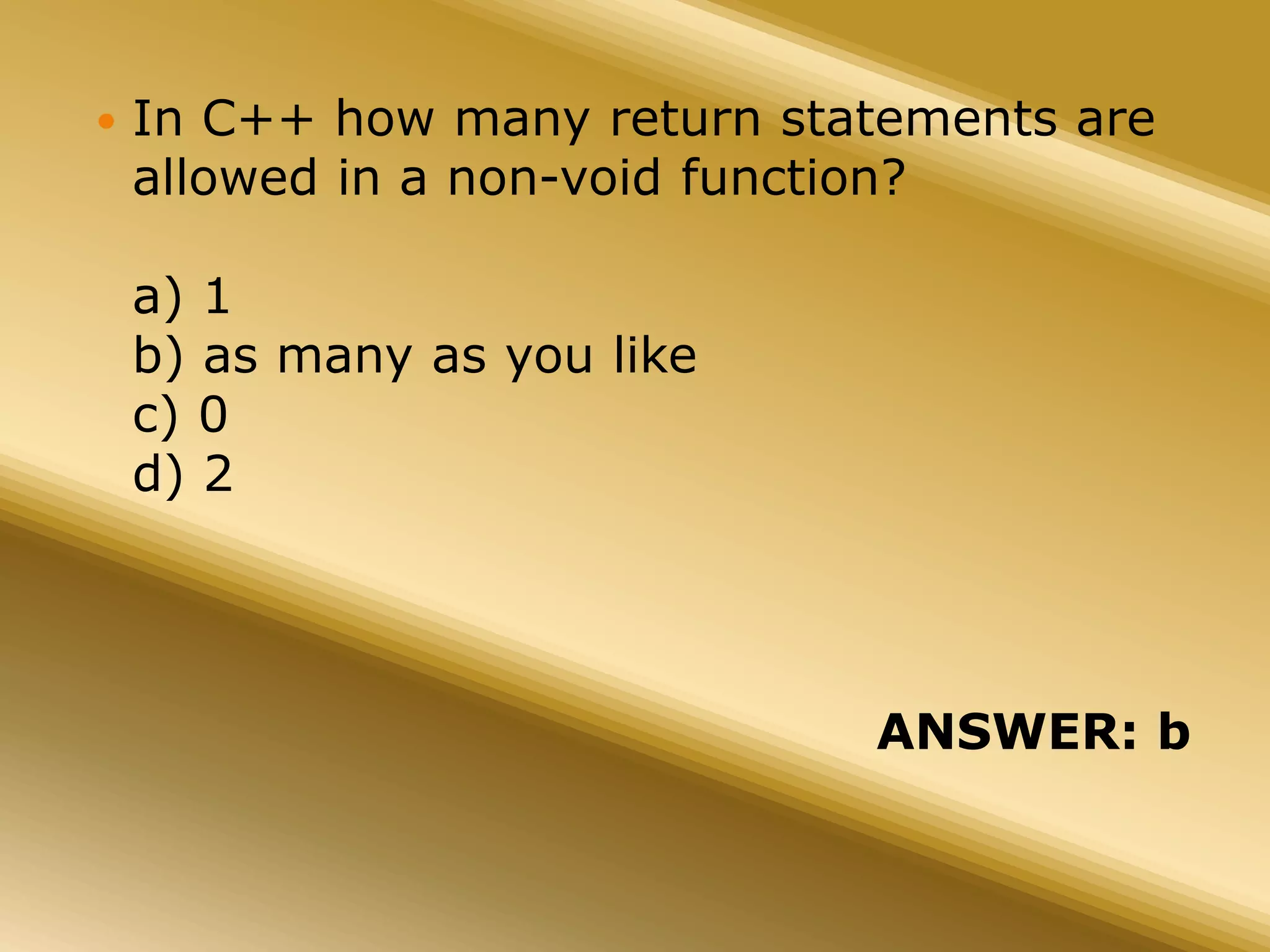  In C++ how many return statements are
allowed in a non-void function?
a) 1
b) as many as you like
c) 0
d) 2
ANSWER: b