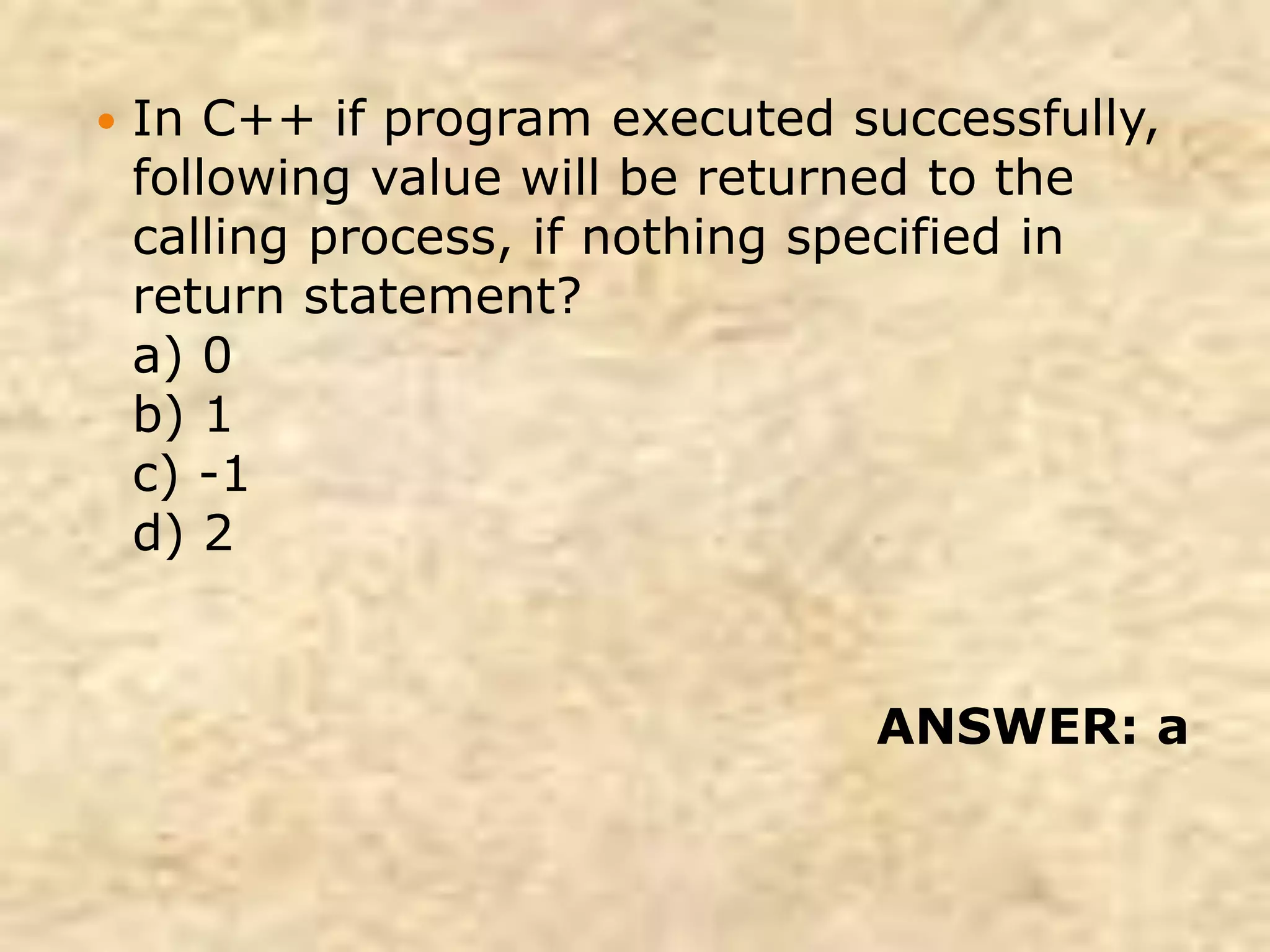 In C++ if program executed successfully,
following value will be returned to the
calling process, if nothing specified in
return statement?
a) 0
b) 1
c) -1
d) 2
ANSWER: a