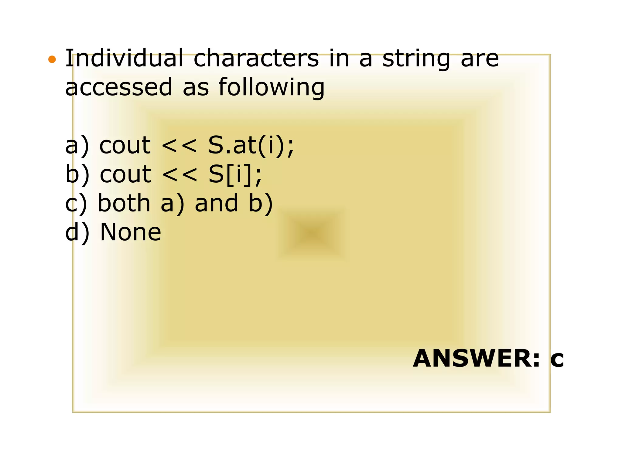  Individual characters in a string are
accessed as following
a) cout << S.at(i);
b) cout << S[i];
c) both a) and b)
d) None
ANSWER: c
 