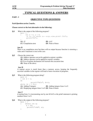 AC05 Programming & Problem Solving Through ‘C’ 
AC06 Data Structures 
TYPICAL QUESTIONS & ANSWERS 
1 
PART - I 
OBJECTIVE TYPE QUESTIONS 
Each Question carries 2 marks. 
Choose correct or the best alternative in the following: 
Q.1 What is the output of the following program? 
main ( ) 
{ int x = 2, y = 5; 
if (x < y) return (x = x+y); else printf (“z1”); 
printf(“z2”); 
} 
(A) z2 (B) z1z2 
(C) Compilation error (D) None of these 
Ans: D 
There is no compilation error but there will no output because function is returning a 
value and if statement is true in this case. 
Q.2 Choose the correct one 
(A) Address operator can not be applied to register variables 
(B) Address operator can be applied to register variables 
(C) Use of register declaration will increase the execution time 
(D) None of the above 
Ans: D 
A register access is much faster than a memory access, keeping the frequently 
accessed variables in the register will lead to faster execution of programs. 
Q.3 What is the following program doing? 
main () 
{ int d = 1; 
do 
printf(“%dn”, d++); 
while (d < = 9);} 
(A) Adding 9 integers (B) Adding integers from 1 to 9 
(C) Displaying integers from 1 to 9 (D) None of these 
Ans: C 
d starting from 1 is incrementing one by one till d=9 so the printf statement is printing 
numbers from 1 to 9. 
Q.4 What is the output of the following program? 
main ( ) 
{ extern int x; 
x = 20; 
printf(“n%d”, x); 
} 
 