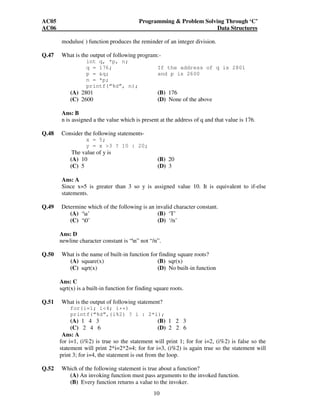 AC05 Programming & Problem Solving Through ‘C’ 
AC06 Data Structures 
modulus( ) function produces the reminder of an integer division. 
Q.47 What is the output of following program:- 
int q, *p, n; 
q = 176; If the address of q is 2801 
p = &q; and p is 2600 
n = *p; 
printf(“%d”, n); 
(A) 2801 (B) 176 
(C) 2600 (D) None of the above 
Ans: B 
n is assigned a the value which is present at the address of q and that value is 176. 
10 
Q.48 Consider the following statements-x 
= 5; 
y = x >3 ? 10 : 20; 
The value of y is 
(A) 10 (B) 20 
(C) 5 (D) 3 
Ans: A 
Since x=5 is greater than 3 so y is assigned value 10. It is equivalent to if-else 
statements. 
Q.49 Determine which of the following is an invalid character constant. 
(A) ‘a’ (B) ‘T’ 
(C) ‘0’ (D) ‘/n’ 
Ans: D 
newline character constant is “n” not “/n”. 
Q.50 What is the name of built-in function for finding square roots? 
(A) square(x) (B) sqr(x) 
(C) sqrt(x) (D) No built-in function 
Ans: C 
sqrt(x) is a built-in function for finding square roots. 
Q.51 What is the output of following statement? 
for(i=1; i<4; i++) 
printf(“%d”,(i%2) ? i : 2*i); 
(A) 1 4 3 (B) 1 2 3 
(C) 2 4 6 (D) 2 2 6 
Ans: A 
for i=1, (i%2) is true so the statement will print 1; for for i=2, (i%2) is false so the 
statement will print 2*i=2*2=4; for for i=3, (i%2) is again true so the statement will 
print 3; for i=4, the statement is out from the loop. 
Q.52 Which of the following statement is true about a function? 
(A) An invoking function must pass arguments to the invoked function. 
(B) Every function returns a value to the invoker. 
 