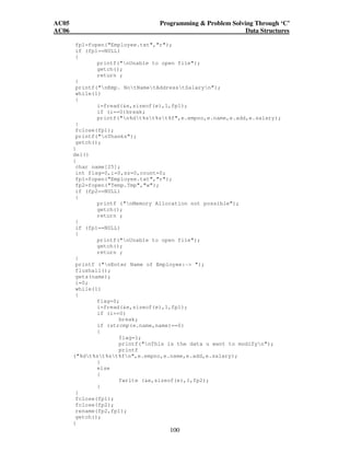 AC05 Programming  Problem Solving Through ‘C’ 
AC06 Data Structures 
fp1=fopen(Employee.txt,r); 
if (fp1==NULL) 
{ 
printf(nUnable to open file); 
getch(); 
return ; 
} 
printf(nEmp. NotNametAddresstSalaryn); 
while(1) 
{ 
i=fread(e,sizeof(e),1,fp1); 
if (i==0)break; 
printf(n%dt%st%st%f,e.empno,e.name,e.add,e.salary); 
} 
fclose(fp1); 
printf(nThanks); 
getch(); 
} 
del() 
{ 
char name[25]; 
int flag=0,i=0,sz=0,count=0; 
fp1=fopen(Employee.txt,r); 
fp2=fopen(Temp.Tmp,w); 
if (fp2==NULL) 
{ 
printf (nMemory Allocation not possible); 
getch(); 
return ; 
100 
} 
if (fp1==NULL) 
{ 
printf(nUnable to open file); 
getch(); 
return ; 
} 
printf (nEnter Name of Employee:- ); 
flushall(); 
gets(name); 
i=0; 
while(1) 
{ 
flag=0; 
i=fread(e,sizeof(e),1,fp1); 
if (i==0) 
break; 
if (strcmp(e.name,name)==0) 
{ 
flag=1; 
printf(nThis is the data u want to modifyn); 
printf 
(%dt%st%st%fn,e.empno,e.name,e.add,e.salary); 
} 
else 
{ 
fwrite (e,sizeof(e),1,fp2); 
} 
} 
fclose(fp1); 
fclose(fp2); 
rename(fp2,fp1); 
getch(); 
} 
 