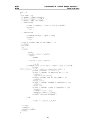 AC05 Programming  Problem Solving Through ‘C’ 
AC06 Data Structures 
modify() 
{ 
char name[25]; 
int flag=0,i=0,sz=0,count=0; 
fp1=fopen(Employee.txt,r); 
fp2=fopen(Temp.Tmp,w); 
if (fp2==NULL) 
{ 
printf (nMemory Allocation not possible); 
getch(); 
return ; 
101 
} 
if (fp1==NULL) 
{ 
printf(nUnable to open file); 
getch(); 
return ; 
} 
printf (nEnter Name of Employee:- ); 
flushall(); 
gets(name); 
i=0; 
while(1) 
{ 
flag=0; 
i=fread(e,sizeof(e),1,fp1); 
if (i==0) 
break; 
if (strcmp(e.name,name)==0) 
{ 
flag=1; 
printf(nThis is the data u selected for changen); 
printf 
(%dt%st%st%fn,e.empno,e.name,e.add,e.salary); 
printf (nEnter new datan); 
printf (nEnter the Employee No.:- ); 
flushall(); 
scanf (%d,e.empno); 
printf(nEnter name of Employee:- ); 
flushall(); 
gets(e.name); 
printf (nEnter Address of Employee:- ); 
flushall(); 
gets(e.add); 
printf (nEnter Salary of Employee:- ); 
flushall(); 
scanf(%f,e.salary); 
fwrite(e,sizeof(e),1,fp2); 
printf(nRecord Modified); 
} 
else 
{ 
fwrite (e,sizeof(e),1,fp2); 
} 
} 
fclose(fp1); 
fclose(fp2); 
rename(fp2,fp1); 
getch(); 
} 
 
