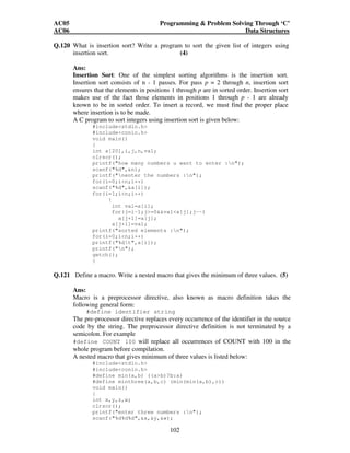 AC05 Programming  Problem Solving Through ‘C’ 
AC06 Data Structures 
Q.120 What is insertion sort? Write a program to sort the given list of integers using 
insertion sort. (4) 
Ans: 
Insertion Sort: One of the simplest sorting algorithms is the insertion sort. 
Insertion sort consists of n - 1 passes. For pass p = 2 through n, insertion sort 
ensures that the elements in positions 1 through p are in sorted order. Insertion sort 
makes use of the fact those elements in positions 1 through p - 1 are already 
known to be in sorted order. To insert a record, we must find the proper place 
where insertion is to be made. 
A C program to sort integers using insertion sort is given below: 
#includestdio.h 
#includeconio.h 
void main() 
{ 
int a[20],i,j,n,val; 
clrscr(); 
printf(how many numbers u want to enter :n); 
scanf(%d,n); 
printf(nenter the numbers :n); 
for(i=0;in;i++) 
scanf(%d,a[i]); 
for(i=1;in;i++) 
{ 
int val=a[i]; 
for(j=i-1;j=0vala[j];j--) 
102 
a[j+1]=a[j]; 
a[j+1]=val; 
printf(sorted elements :n); 
for(i=0;in;i++) 
printf(%dt,a[i]); 
printf(n); 
getch(); 
} 
Q.121 Define a macro. Write a nested macro that gives the minimum of three values. (5) 
Ans: 
Macro is a preprocessor directive, also known as macro definition takes the 
following general form: 
#define identifier string 
The pre-processor directive replaces every occurrence of the identifier in the source 
code by the string. The preprocessor directive definition is not terminated by a 
semicolon. For example 
#define COUNT 100 will replace all occurrences of COUNT with 100 in the 
whole program before compilation. 
A nested macro that gives minimum of three values is listed below: 
#includestdio.h 
#includeconio.h 
#define min(a,b) ((ab)?b:a) 
#define minthree(a,b,c) (min(min(a,b),c)) 
void main() 
{ 
int x,y,z,w; 
clrscr(); 
printf(enter three numbers :n); 
scanf(%d%d%d,x,y,w); 
 