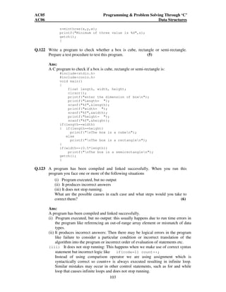 AC05 Programming  Problem Solving Through ‘C’ 
AC06 Data Structures 
z=minthree(x,y,w); 
printf(Minimum of three value is %d,z); 
getch(); 
} 
Q.122 Write a program to check whether a box is cube, rectangle or semi-rectangle. 
Prepare a test procedure to test this program. (5) 
Ans: 
A C program to check if a box is cube, rectangle or semi-rectangle is: 
103 
#includestdio.h 
#includeconio.h 
void main() 
{ 
float length, width, height; 
clrscr(); 
printf(enter the dimension of boxn); 
printf(Length= ); 
scanf(%f,length); 
printf(width= ); 
scanf(%f,width); 
printf(height= ); 
scanf(%f,height); 
if(length==width) 
{ if(length==height) 
printf(nThe box is a cuben); 
else 
printf(nThe box is a rectanglen); 
} 
if(width==(0.5*length)) 
printf(nThe box is a semirectanglen); 
getch(); 
} 
Q.123 A program has been compiled and linked successfully. When you run this 
program you face one or more of the following situations 
(i) Program executed, but no output 
(ii) It produces incorrect answers 
(iii) It does not stop running. 
What are the possible causes in each case and what steps would you take to 
correct them? (6) 
Ans: 
A program has been compiled and linked successfully. 
(i) Program executed, but no output: this usually happens due to run time errors in 
the program like referencing an out-of-range array element or mismatch of data 
types. 
(ii) It produces incorrect answers: Then there may be logical errors in the program 
like failure to consider a particular condition or incorrect translation of the 
algorithm into the program or incorrect order of evaluation of statements etc. 
(iii) It does not stop running: This happens when we make use of correct syntax 
statement but incorrect logic like if(code=1) count++; 
Instead of using comparison operator we are using assignment which is 
syntactically correct so count++ is always executed resulting in infinite loop. 
Similar mistakes may occur in other control statements, such as for and while 
loop that causes infinite loops and does not stop running. 
 