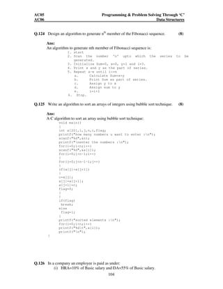 AC05 Programming  Problem Solving Through ‘C’ 
AC06 Data Structures 
Q.124 Design an algorithm to generate nth member of the Fibonacci sequence. (8) 
Ans: 
An algorithm to generate nth member of Fibonacci sequence is: 
1. start 
2. Scan the number ‘n’ upto which the series to be 
104 
generated. 
3. Initialize Sum=0, x=0, y=1 and i=3. 
4. Print x and y as the part of series. 
5. Repeat a-e until i=n 
a. Calculate Sum=x+y 
b. Print Sum as part of series. 
c. Assign y to x 
d. Assign sum to y 
e. i=i+1 
6. Stop. 
Q.125 Write an algorithm to sort an arrays of integers using bubble sort technique. (8) 
Ans: 
A C algorithm to sort an array using bubble sort technique: 
void main() 
{ 
int a[20],i,j,n,c,flag; 
printf(how many numbers u want to enter :n); 
scanf(%d,n); 
printf(nenter the numbers :n); 
for(i=0;in;i++) 
scanf(%d,a[i]); 
for(i=0;in-1;i++) 
{ 
for(j=0;jn-1-i;j++) 
{ 
if(a[j]a[j+1]) 
{ 
c=a[j]; 
a[j]=a[j+1]; 
a[j+1]=c; 
flag=0; 
} 
} 
if(flag) 
break; 
else 
flag=1; 
} 
printf(sorted elements :n); 
for(i=0;in;i++) 
printf(%dt,a[i]); 
printf(n); 
} 
Q.126 In a company an employee is paid as under: 
(i) HRA=10% of Basic salary and DA=55% of Basic salary. 
 