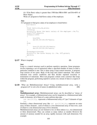 AC05 Programming  Problem Solving Through ‘C’ 
AC06 Data Structures 
(ii) If his Basic salary is greater than 1500 then HRA=500/- and DA=60% of 
Basic Salary. 
Write a C program to find Gross salary of the employee. (8) 
Ans: 
A C program to find gross salary of an employee is listed below: 
void main() 
{ 
float basic,hra,da,gross; 
clrscr(); 
printf(n Enter the basic salary of the employee : Rs.); 
scanf(%f,basic); 
if(basic1500) 
{ 
hra=500; 
da=(60.00/100.00)*basic; 
105 
} 
else 
{ 
hra=(10.00/100.00)*basic; 
da=(55.00/100.00)*basic; 
} 
gross=basic+hra+da; 
printf(n The Gross Salary is : Rs. %f,gross); 
getch(); 
} 
Q.127 What is looping? (5) 
Ans: 
Loop is a control structure used to perform repetitive operation. Some programs 
involve repeating a set of instruction either a specified number of times or until a 
particular condition is met. This is done using a loop control structure. A program 
loop consists of two parts: Body of the loop and control statement. The control 
statement tests certain conditions and then decides repeated execution or 
termination of statements. Most real programs contain some construct that loops 
within the program, performing repetitive actions on a stream of data or a region of 
memory. 
Q.128 What are Multidimensional Arrays? Using multidimensional array, write a 
program in C to sort a list of names in alphabetical order. (11) 
Ans: 
Multidimensional array: Multidimensional arrays can be described as arrays of 
arrays. For example, a bidimensional array can be imagined as a bidimensional table 
made of elements, all of them of a same uniform data type. 
int arr[3][5]; represents a bidimensional array of 3 per 5 elements of type 
int. 
Similarly a three dimensional array like int arr[3][4][2]; represent an outer 
array of three elements , each of which is a two dimensional array of four rows, each 
of which is a one dimensional array of five elements. 
Multidimensional arrays are not limited to two or three indices (i.e., two dimensional 
or three dimensional). They can contain as many indices as needed. However the 
amount of memory needed for an array rapidly increases with each dimension. For 
example: 
 