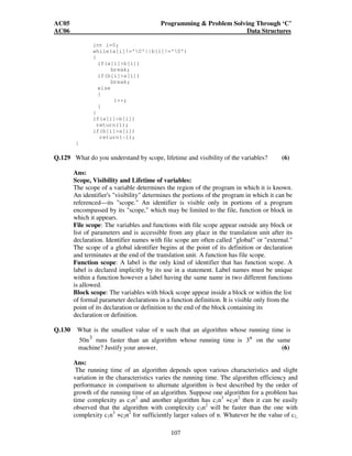 AC05 Programming  Problem Solving Through ‘C’ 
AC06 Data Structures 
int i=0; 
while(a[i]!='0'||b[i]!='0') 
{ 
107 
if(a[i]b[i]) 
break; 
if(b[i]a[i]) 
break; 
else 
{ 
i++; 
} 
} 
if(a[i]b[i]) 
return(1); 
if(b[i]a[i]) 
return(-1); 
} 
Q.129 What do you understand by scope, lifetime and visibility of the variables? (6) 
Ans: 
Scope, Visibility and Lifetime of variables: 
The scope of a variable determines the region of the program in which it is known. 
An identifier's visibility determines the portions of the program in which it can be 
referenced—its scope. An identifier is visible only in portions of a program 
encompassed by its scope, which may be limited to the file, function or block in 
which it appears. 
File scope: The variables and functions with file scope appear outside any block or 
list of parameters and is accessible from any place in the translation unit after its 
declaration. Identifier names with file scope are often called global or external. 
The scope of a global identifier begins at the point of its definition or declaration 
and terminates at the end of the translation unit. A function has file scope. 
Function scope: A label is the only kind of identifier that has function scope. A 
label is declared implicitly by its use in a statement. Label names must be unique 
within a function however a label having the same name in two different functions 
is allowed. 
Block scope: The variables with block scope appear inside a block or within the list 
of formal parameter declarations in a function definition. It is visible only from the 
point of its declaration or definition to the end of the block containing its 
declaration or definition. 
Q.130 What is the smallest value of n such that an algorithm whose running time is 
50n3 runs faster than an algorithm whose running time is n 3 on the same 
machine? Justify your answer. (6) 
Ans: 
The running time of an algorithm depends upon various characteristics and slight 
variation in the characteristics varies the running time. The algorithm efficiency and 
performance in comparison to alternate algorithm is best described by the order of 
growth of the running time of an algorithm. Suppose one algorithm for a problem has 
time complexity as c3n2 and another algorithm has c1n3 +c2n2 then it can be easily 
observed that the algorithm with complexity c3n2 will be faster than the one with 
complexity c1n3 +c2n2 for sufficiently larger values of n. Whatever be the value of c1, 
 