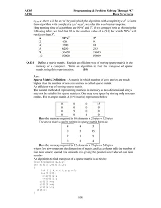 AC05 Programming  Problem Solving Through ‘C’ 
AC06 Data Structures 
c2 and c3 there will be an ‘n’ beyond which the algorithm with complexity c3n2 is faster 
than algorithm with complexity c1n3 +c2n2, we refer this n as breakeven point. 
Here running time of algorithms are 50*n3 and 3n, if we compare both as shown in the 
following table, we find that 10 is the smallest value of n (9.8) for which 50*n3 will 
run faster than 3n. 
n 50*n3 3n 
2 400 9 
4 3200 81 
5 6250 243 
9 36450 19683 
10 50000 59049 
Q.131 Define a sparse matrix. Explain an efficient way of storing sparse matrix in the 
memory of a computer. Write an algorithm to find the transpose of sparse 
matrix using this representation. (10) 
Ans: 
Sparse Matrix Definition: - A matrix in which number of zero entries are much 
higher than the number of non zero entries is called sparse matrix. 
An efficient way of storing sparse matrix 
The natural method of representing matrices in memory as two-dimensional arrays 
may not be suitable for sparse matrices. One may save space by storing only nonzero 
entries. For example matrix A (4*4 matrix) represented below 
0 0 0 15 
0 0 0 0 
0 9 0 0 
0 0 4 0 
Here the memory required is 16 elements x 2 bytes = 32 bytes 
The above matrix can be written in sparse matrix form as: 
4 4 3 
0 3 15 
2 1 9 
3 2 4 
Here the memory required is 12 elements x 2 bytes = 24 bytes 
where first row represent the dimension of matrix and last column tells the number of 
non zero values; second row onwards it is giving the position and value of non zero 
number. 
An algorithm to find transpose of a sparse matrix is as below: 
void transpose(x,r,y) 
int x[3][3],y[3][3],r; 
{ 
108 
int i,j,k,m,n,t,p,q,col; 
m=x[0][0]; 
n=x[0][1]; 
t=x[0][2]; 
y[0][0]=n; 
y[0][1]=m; 
y[0][2]=t; 
if(t0) 
{ 
 