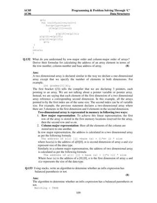 AC05 Programming  Problem Solving Through ‘C’ 
AC06 Data Structures 
109 
q=1; 
for (col=0;col=n;col++) 
for(p=1;p=t;p++) 
if(x[p][1]==col) 
{ 
y[q][0]=x[p][1]; 
y[q][1]=x[p][0]; 
y[q][2]=x[p][2]; 
q++; 
} 
} 
return; 
} 
Q.132 What do you understand by row-major order and column-major order of arrays? 
Derive their formulae for calculating the address of an array element in terms of 
the row-number, column-number and base address of array. (8) 
Ans: 
A two dimensional array is declared similar to the way we declare a one-dimensional 
array except that we specify the number of elements in both dimensions. For 
example, 
int grades[3][4]; 
The first bracket ([3]) tells the compiler that we are declaring 3 pointers, each 
pointing to an array. We are not talking about a pointer variable or pointer array. 
Instead, we are saying that each element of the first dimension of a two dimensional 
array reference a corresponding second dimension. In this example, all the arrays 
pointed to by the first index are of the same size. The second index can be of variable 
size. For example, the previous statement declares a two-dimensional array where 
there are 3 elements in the first dimension and 4 elements in the second dimension. 
Two-dimensional array is represented in memory in following two ways: 
1. Row major representation: To achieve this linear representation, the first 
row of the array is stored in the first memory locations reserved for the array, 
then the second row and so on. 
2. Column major representation: Here all the elements of the column are 
stored next to one another. 
In row major representation, the address is calculated in a two dimensional array 
as per the following formula 
The address of a[i] [j] =base (a) + (i*m+ j) * size 
where base(a) is the address of a[0][0], m is second dimension of array a and size 
represent size of the data type. 
Similarly in a column major representation, the address of two dimensional array 
is calculated as per the following formula 
The address of a[i] [j] = base (a) + (j*n +i) * size 
Where base (a) is the address of a [0] [0], n is the first dimension of array a and 
size represents the size of the data type. 
Q.133 Using stacks, write an algorithm to determine whether an infix expression has 
balanced parenthesis or not. 
(8) 
Ans: 
The algorithm to determine whether an infix expression has a balanced parenthesis or 
not. 
Matching = TRUE 
 