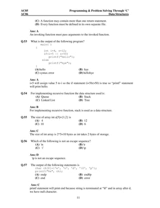 AC05 Programming & Problem Solving Through ‘C’ 
AC06 Data Structures 
(C) A function may contain more than one return statement. 
(D) Every function must be defined in its own separate file. 
Ans: A 
An invoking function must pass arguments to the invoked function. 
Q.53 What is the output of the following program? 
11 
main( ) 
{ 
int i=4, z=12; 
if(i=5 || z>50) 
printf(“hello”); 
else 
printf(“hye”); 
} 
(A) hello (B) hye 
(C) syntax error (D) hellohye 
Ans: A 
i=5 will assign value 5 to i so the if statement (i=5||z>50) is true so “printf” statement 
will print hello. 
Q.54 For implementing recursive function the data structure used is: 
(A) Queue (B) Stack 
(C) Linked List (D) Tree 
Ans: B 
For implementing recursive function, stack is used as a data structure. 
Q.55 The size of array int a[5]={1,2} is 
(A) 4 (B) 12 
(C) 10 (D) 6 
Ans: C 
The size of int array is 2*5=10 bytes as int takes 2 bytes of storage. 
Q.56 Which of the following is not an escape sequence? 
(A) n (B) r 
(C) ’ (D) p 
Ans: D 
p is not an escape sequence. 
Q.57 The output of the following statements is 
char ch[6]={‘e’, ‘n’, ‘d’, ‘0’, ‘p’}; 
printf(“%s”, ch); 
(A) endp (B) end0p 
(C) end (D) error 
Ans: C 
printf statement will print end because string is terminated at “0” and in array after d, 
we have null character. 
 