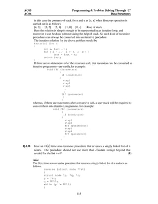 AC05 Programming  Problem Solving Through ‘C’ 
AC06 Data Structures 
in this case the contents of stack for n and x as [n, x] when first pop operation is 
carried out is as follows 
[4, 3] [3, 2] [2, 1] [1, 0] [0, -] top of stack 
Here the relation is simple enough to be represented in an iterative loop, and 
moreover it can be done without taking the help of stack. So such kind of recursive 
procedures can always be converted into an iterative procedure. 
The iterative solution for the above problem would be 
Factorial (int n) 
{ 
int x, fact = 1; 
for ( x = 1 ; x = n ; x++ ) 
fact = fact * x; 
115 
return fact; 
} 
If there are no statements after the recursion call, that recursion can be converted to 
iterative programme very easily.for example: 
void fff (parameters) 
{ 
if (condition) 
{ 
step1 
step2 
step3 
. 
. 
fff (parameter) 
} 
} 
whereas, if there are statements after a recursive call, a user stack will be required to 
convert them into iterative programme. for example: 
void fff (parameters) 
{ 
if (condition) 
{ 
step1 
step2 
fff (parameters) 
step3 
step4 
fff (parameter) 
} 
} 
Q.138 Give an O(n) time non-recursive procedure that reverses a singly linked list of n 
nodes. The procedure should not use more than constant storage beyond that 
needed for the list itself. (8) 
Ans: 
The O (n) time non-recursive procedure that reverses a singly linked list of n nodes is as 
follows. 
reverse (struct node **st) 
{ 
struct node *p, *q, *r; 
p = *st; 
q = NULL; 
while (p != NULL) 
{ 
 