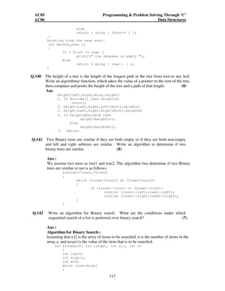 AC05 Programming  Problem Solving Through ‘C’ 
AC06 Data Structures 
else 
return ( array [ front++ ] ); 
117 
} 
Deleting from the rear end:- 
int delete_rear () 
{ 
if ( front == rear ) 
printf(“ the Dequeue is empty ”); 
else 
return ( array [ rear-- ] ); 
} 
Q.140 The height of a tree is the length of the longest path in the tree from root to any leaf. 
Write an algorithmic function, which takes the value of a pointer to the root of the tree, 
then computes and prints the height of the tree and a path of that length. (8) 
Ans 
height(Left,Right,Root,height) 
1. If Root=Null then height=0; 
return; 
2. height(Left,Right,Left(Root),heightL) 
3. height(Left,Right,Right(Root),heightR) 
4. If heightL≥heightR then 
height=heightL+1; 
Else 
height=heightR+1; 
5. Return 
Q.141 Two Binary trees are similar if they are both empty or if they are both non-empty 
and left and right subtrees are similar. Write an algorithm to determine if two 
binary trees are similar. (8) 
Ans : 
We assume two trees as tree1 and tree2. The algorithm two determine if two Binary 
trees are similar or not is as follows: 
similar(*tree1,*tree2) 
{ 
while ((tree1!=null)  (tree2!=null)) 
{ 
if ((tree1-root) == (tree2-root)) 
similar (tree1-left,tree2-left); 
similar (tree1-right,tree2-right); 
} 
} 
Q.142 Write an algorithm for Binary search. What are the conditions under which 
sequential search of a list is preferred over binary search? (7) 
Ans : 
Algorithm for Binary Search:- 
Assuming that a [] is the array of items to be searched, n is the number of items in the 
array a, and target is the value of the item that is to be searched. 
int binsearch( int target, int a[], int n) 
{ 
int low=0; 
int high=1; 
int mid; 
while (low=high) 
{ 
 