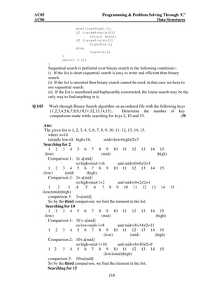 AC05 Programming  Problem Solving Through ‘C’ 
AC06 Data Structures 
mid=(low+high)/2; 
if (target==a[mid]) 
return (mid); 
if (targeta[mid]) 
high=mid-1; 
118 
else 
low=mid+1; 
} 
return (-1); 
} 
Sequential search is preferred over binary search in the following conditions:- 
i). If the list is short sequential search is easy to write and efficient than binary 
search. 
ii) If the list is unsorted then binary search cannot be used, in that case we have to 
use sequential search. 
iii) If the list is unordered and haphazardly constructed, the linear search may be the 
only way to find anything in it. 
Q.143 Work through Binary Search algorithm on an ordered file with the following keys 
{1,2,3,4,5,6,7,8,9,10,11,12,13,14,15}. Determine the number of key 
comparisons made while searching for keys 2, 10 and 15. (9) 
Ans: 
The given list is 1, 2, 3, 4, 5, 6, 7, 8, 9, 10, 11, 12, 13, 14, 15. 
where n=14 
initially low=0, high=14, mid=(low+high)/2=7 
Searching for 2 
1 2 3 4 5 6 7 8 9 10 11 12 13 14 15 
(low) (mid) (high) 
Comparison 1: 2 a[mid] 
so high=mid-1=6 and mid=(0+6)/2=3 
1 2 3 4 5 6 7 8 9 10 11 12 13 14 15 
(low) (mid) (high) 
Comparison 2: 2 a[mid] 
so high=mid-1=2 and mid=(0+2)/2=1 
1 2 3 4 5 6 7 8 9 10 11 12 13 14 15 
(low)(mid)(high) 
comparison 3: 2=a[mid] 
So by the third comparison, we find the element in the list. 
Searching for 10 
1 2 3 4 5 6 7 8 9 10 11 12 13 14 15 
(low) (mid) (high) 
Comparison 1: 10  a[mid] 
so low=mid+1=8 and mid=(8+14)/2=11 
1 2 3 4 5 6 7 8 9 10 11 12 13 14 15 
(low) (mid) (high) 
Comparison 2: 10 a[mid] 
so high=mid-1=10 and mid=(8+10)/2=9 
1 2 3 4 5 6 7 8 9 10 11 12 13 14 15 
(low)(mid)(high) 
comparison 3: 10=a[mid] 
So by the third comparison, we find the element in the list. 
Searching for 15 
 