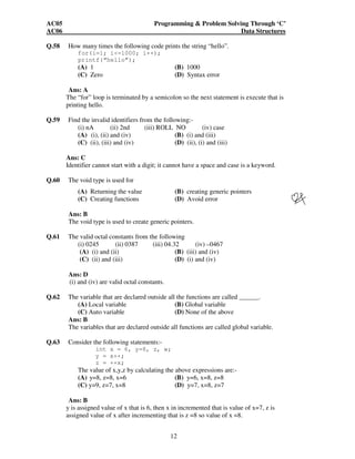 AC05 Programming & Problem Solving Through ‘C’ 
AC06 Data Structures 
Q.58 How many times the following code prints the string “hello”. 
for(i=1; i<=1000; i++); 
printf(“hello”); 
(A) 1 (B) 1000 
(C) Zero (D) Syntax error 
Ans: A 
The “for” loop is terminated by a semicolon so the next statement is execute that is 
printing hello. 
Q.59 Find the invalid identifiers from the following:- 
(i) nA (ii) 2nd (iii) ROLL NO (iv) case 
(A) (i), (ii) and (iv) (B) (i) and (iii) 
(C) (ii), (iii) and (iv) (D) (ii), (i) and (iii) 
Ans: C 
Identifier cannot start with a digit; it cannot have a space and case is a keyword. 
12 
Q.60 The void type is used for 
(A) Returning the value (B) creating generic pointers 
(C) Creating functions (D) Avoid error 
Ans: B 
The void type is used to create generic pointers. 
Q.61 The valid octal constants from the following 
(i) 0245 (ii) 0387 (iii) 04.32 (iv) –0467 
(A) (i) and (ii) (B) (iii) and (iv) 
(C) (ii) and (iii) (D) (i) and (iv) 
Ans: D 
(i) and (iv) are valid octal constants. 
Q.62 The variable that are declared outside all the functions are called ______. 
(A) Local variable (B) Global variable 
(C) Auto variable (D) None of the above 
Ans: B 
The variables that are declared outside all functions are called global variable. 
Q.63 Consider the following statements:- 
int x = 6, y=8, z, w; 
y = x++; 
z = ++x; 
The value of x,y,z by calculating the above expressions are:- 
(A) y=8, z=8, x=6 (B) y=6, x=8, z=8 
(C) y=9, z=7, x=8 (D) y=7, x=8, z=7 
Ans: B 
y is assigned value of x that is 6, then x in incremented that is value of x=7, z is 
assigned value of x after incrementing that is z =8 so value of x =8. 
 
