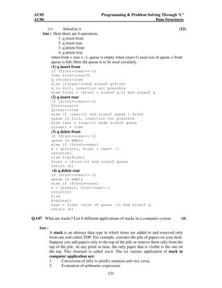 AC05 Programming  Problem Solving Through ‘C’ 
AC06 Data Structures 
(v) Initialize it (12) 
121 
Ans : Here there are 4 operations 
1. q insert front 
2. q insert rear 
3. q delete front 
4. q delete rear 
when front = rear = -1, queue is empty when (rear+1) mod size of queue = front 
queue is full. Here the queue is to be used circularly. 
(1) q insert front 
if (front==rear==-1) 
then front=rear=0 
q (front)=item 
else if(rear+1)mod sizeof q=front 
q is full, insertion not possible 
else front = (front + sizeof q-1) mod sizeof q 
(2) q insert rear 
if (front==rear==-1) 
front=rear=0 
q(rear)=item 
else if (rear+1) mod sizeof queue + front 
queue is full, insertion not possible 
else rear = (rear+1) mode sizeof queue 
q(rear) = item 
(3) q delete front 
if (front==rear==-1) 
queue is empty 
else if (front==rear) 
k = q(front), front = rear= -1 
return(k) 
else k=q(front) 
front = (front+1) mod sizeof queue 
return (k) 
(4) q delete rear 
if (front==rear==-1) 
queue is empty 
else if (front==rear) 
k = q(rear), front=rear=-1 
return(k) 
else 
k=q(rear) 
rear = (rear +size of queue -1) mod sizeof q 
return (k) 
Q.147 What are stacks? List 6 different applications of stacks in a computer system. (4) 
Ans : 
A stack is an abstract data type in which items are added to and removed only 
from one end called TOP. For example, consider the pile of papers on your desk. 
Suppose you add papers only to the top of the pile or remove them only from the 
top of the pile. At any point in time, the only paper that is visible is the one on 
the top. This structure is called stack. The six various application of stack in 
computer application are: 
1. Conversion of infix to postfix notation and vice versa. 
2. Evaluation of arithmetic expression. 
 