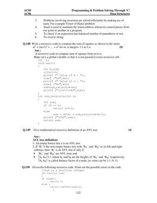 AC05 Programming  Problem Solving Through ‘C’ 
AC06 Data Structures 
3. Problems involving recursion are solved efficiently by making use of 
stack. For example-Tower of Hanoi problem 
4. Stack is used to maintain the return address whenever control passes from 
one point to another in a program. 
5. To check if an expression has balanced number of parenthesis or not. 
6. To reverse string. 
Q.148 Write a recursive code to compute the sum of squares as shown in the series 
m2 + (m+1)2 +…. + n2 for m, n integers 1 ≤ m ≤ n (8) 
Ans : 
A recursive code to compute sum of squares from m to n. 
Make int n a global variable so that it is not passed in every recursive cell. 
122 
int n; 
void main() 
{ 
int m,sum; 
clrscr(); 
printf ( Value of m : ); 
scanf (%d,m); 
printf ( Value of n : ); 
scanf (%d,n); 
sum=sum_recursive(m); 
printf (nnnn%d,sum); 
} 
int sum_recursive(int m) 
{ 
int sum; 
if (m == n) 
return (n*n); 
else 
sum = (m*m) + sum_recursive(m+1); 
printf (t%d,sum); 
return sum; 
} 
Q.149 Give mathematical recursive definition of an AVL tree. (4) 
Ans : 
AVL tree definition: 
1. An empty binary tree a is an AVL tree 
2. If ‘Bt’ is the non-empty binary tree with ‘BtL’ and ‘BtR’ as its left and right-subtrees, 
then ‘Bt’ is an AVL tree if only if: 
• ‘BtL’ and ‘BtR’ are AVL trees and 
• hL-hR≤ 1 where hL and hR are the heights of ‘BtL’ and ‘BtR’ respectively. 
hL-hR is called balance factor of a node, its value can be {-1, 0, 1} 
Q.150 Given the following recursive code. Point out the possible errors in the code. 
//num is a positive integer 
int fac(int num) 
{ 
if (num1) 
return 1; 
else { 
return num*fac(num+1); 
} 
 