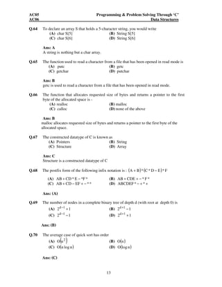 AC05 Programming & Problem Solving Through ‘C’ 
AC06 Data Structures 
Q.64 To declare an array S that holds a 5-character string, you would write 
(A) char S[5] (B) String S[5] 
(C) char S[6] (D) String S[6] 
13 
Ans: A 
A string is nothing but a char array. 
Q.65 The function used to read a character from a file that has been opened in read mode is 
(A) putc (B) getc 
(C) getchar (D) putchar 
Ans: B 
getc is used to read a character from a file that has been opened in read mode. 
Q.66 The function that allocates requested size of bytes and returns a pointer to the first 
byte of the allocated space is - 
(A) realloc (B) malloc 
(C) calloc (D) none of the above 
Ans: B 
malloc allocates requested size of bytes and returns a pointer to the first byte of the 
allocated space. 
Q.67 The constructed datatype of C is known as 
(A) Pointers (B) String 
(C) Structure (D) Array 
Ans: C 
Structure is a constructed datatype of C 
Q.68 The postfix form of the following infix notation is : (A + B)* (C*D − E)* F 
(A) AB + CD*E − *F* (B) AB+ CDE + − * F* 
(C) AB+ CD − EF + − ** (D) ABCDEF* − + * + 
Ans: (A) 
Q.69 The number of nodes in a complete binary tree of depth d (with root at depth 0) is 
(A) 2 1 d−1 + 
(B) 2 1 d+1 − 
(C) 2 1 d−1 − 
(D) 2 1 d+1 + 
Ans: (B) 
Q.70 The average case of quick sort has order 
(A) ( 2 ) O n (B) O(n) 
(C) O(n log n) (D) O(log n) 
Ans: (C) 
 