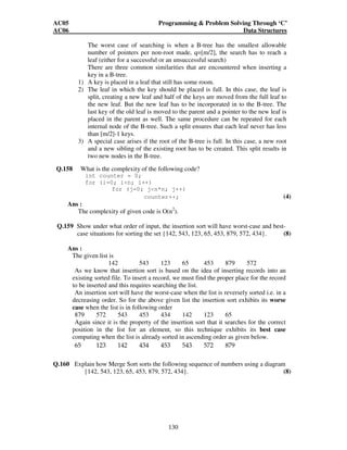 AC05 Programming  Problem Solving Through ‘C’ 
AC06 Data Structures 
The worst case of searching is when a B-tree has the smallest allowable 
number of pointers per non-root made, q=[m/2], the search has to reach a 
leaf (either for a successful or an unsuccessful search) 
There are three common similarities that are encountered when inserting a 
key in a B-tree. 
1) A key is placed in a leaf that still has some room. 
2) The leaf in which the key should be placed is full. In this case, the leaf is 
split, creating a new leaf and half of the keys are moved from the full leaf to 
the new leaf. But the new leaf has to be incorporated in to the B-tree. The 
last key of the old leaf is moved to the parent and a pointer to the new leaf is 
placed in the parent as well. The same procedure can be repeated for each 
internal node of the B-tree. Such a split ensures that each leaf never has less 
than [m/2]-1 keys. 
3) A special case arises if the root of the B-tree is full. In this case, a new root 
and a new sibling of the existing root has to be created. This split results in 
two new nodes in the B-tree. 
Q.158 What is the complexity of the following code? 
130 
int counter = 0; 
for (i=0; in; i++) 
for (j=0; jn*n; j++) 
counter++; (4) 
Ans : 
The complexity of given code is O(n2). 
Q.159 Show under what order of input, the insertion sort will have worst-case and best-case 
situations for sorting the set {142, 543, 123, 65, 453, 879, 572, 434}. (8) 
Ans : 
The given list is 
142 543 123 65 453 879 572 
As we know that insertion sort is based on the idea of inserting records into an 
existing sorted file. To insert a record, we must find the proper place for the record 
to be inserted and this requires searching the list. 
An insertion sort will have the worst-case when the list is reversely sorted i.e. in a 
decreasing order. So for the above given list the insertion sort exhibits its worse 
case when the list is in following order 
879 572 543 453 434 142 123 65 
Again since it is the property of the insertion sort that it searches for the correct 
position in the list for an element, so this technique exhibits its best case 
computing when the list is already sorted in ascending order as given below. 
65 123 142 434 453 543 572 879 
Q.160 Explain how Merge Sort sorts the following sequence of numbers using a diagram 
{142, 543, 123, 65, 453, 879, 572, 434}. (8) 
 