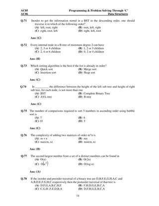 AC05 Programming & Problem Solving Through ‘C’ 
AC06 Data Structures 
Q.71 Inorder to get the information stored in a BST in the descending order, one should 
traverse it in which of the following order? 
(A) left, root, right (B) root, left, right 
(C) right, root, left (D) right, left, root 
14 
Ans: (C) 
Q.72 Every internal node in a B-tree of minimum degree 2 can have 
(A) 2, 3 or 4 children (B) 1, 2 or 3 children 
(C) 2, 4 or 6 children (D) 0, 2 or 4 children 
Ans: (B) 
Q.73 Which sorting algorithm is the best if the list is already in order? 
(A) Quick sort (B) Merge sort 
(C) Insertion sort (D) Heap sort 
Ans: (C) 
Q.74 In _________ the difference between the height of the left sub tree and height of right 
sub tree, for each node, is not more than one 
(A) BST (B) Complete Binary Tree 
(C) AVL-tree (D) B-tree 
Ans: (C) 
Q.75 The number of comparisons required to sort 5 numbers in ascending order using bubble 
sort is 
(A) 7 (B) 6 
(C) 10 (D) 5 
Ans: (C) 
Q.76 The complexity of adding two matrices of order m*n is 
(A) m + n (B) mn 
(C) max(m, n) (D) min(m, n) 
Ans: (B) 
Q.77 The second largest number from a set of n distinct numbers can be found in 
(A) O(n) (B) O(2n) 
(C) ( 2 ) O n (D) O(log n) 
Ans: (A) 
Q.78 If the inorder and preorder traversal of a binary tree are D,B,F,E,G,H,A,C and 
A,B,D,E,F,G,H,C respectively then the postorder traversal of that tree is 
(A) D,F,G,A,B,C,H,E (B) F,H,D,G,E,B,C,A 
(C) C,G,H ,F,E,D,B,A (D) D,F,H,G,E,B,C,A 
 