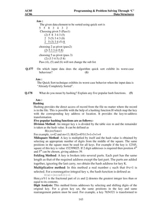 AC05 Programming  Problem Solving Through ‘C’ 
AC06 Data Structures 
143 
Ans : 
The given data element to be sorted using quick sort is 
5 5 8 3 4 3 2 
Choosing pivot 5 (Pass1) 
(2) 5 8 3 4 3 (5) 
2 5 (5) 3 4 3 (8) 
2 5 (3) 3 4 (5) 8 
choosing 2 as pivot (pass2) 
(2) 5 3 3 4 (5 8) 
choosing 5 as pivot (pass 3) 
(2) (3 3 4 5) (5 8) 
Pass (4), (5) and (6) will not change the sub list 
Q.177 On which input data does the algorithm quick sort exhibit its worst-case 
behaviour? (1) 
Ans : 
The Quick Sort technique exhibits its worst-case behavior when the input data is 
“Already Completely Sorted”. 
Q.178 What do you mean by hashing? Explain any five popular hash functions. (5) 
Ans : 
Hashing 
Hashing provides the direct access of record from the file no matter where the record 
is in the file. This is possible with the help of a hashing function H which map the key 
with the corresponding key address or location. It provides the key-to-address 
transformation. 
Five popular hashing functions are as follows:- 
Division Method: An integer key x is divided by the table size m and the remainder 
is taken as the hash value. It can be defined as 
H(x)=x%m+1 
For example, x=42 and m=13, H(42)=45%13+1=3+1=4 
Midsquare Method: A key is multiplied by itself and the hash value is obtained by 
selecting an appropriate number of digits from the middle of the square. The same 
positions in the square must be used for all keys. For example if the key is 12345, 
square of this key is value 152399025. If 2 digit addresses is required then position 4th 
and 5th can be chosen, giving address 39. 
Folding Method: A key is broken into several parts. Each part has the same 
length as that of the required address except the last part. The parts are added 
together, ignoring the last carry, we obtain the hash address for key K. 
Multiplicative method: In this method a real number c such that 0c1 is 
selected. For a nonnegative integral key x, the hash function is defined as 
H(x)=[m(cx%1)]+1 
Here,cx%1 is the fractional part of cx and [] denotes the greatest integer less than or 
equal to its contents. 
Digit Analysis: This method forms addresses by selecting and shifting digits of the 
original key. For a given key set, the same positions in the key and same 
rearrangement pattern must be used. For example, a key 7654321 is transformed to 
 
