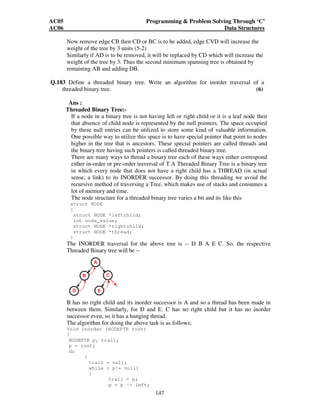 AC05 Programming  Problem Solving Through ‘C’ 
AC06 Data Structures 
Now remove edge CB then CD or BC is to be added, edge CVD will increase the 
weight of the tree by 3 units (5-2) 
Similarly if AD is to be removed, it will be replaced by CD which will increase the 
weight of the tree by 3. Thus the second minimum spanning tree is obtained by 
remaining AB and adding DB. 
Q.183 Define a threaded binary tree. Write an algorithm for inorder traversal of a 
threaded binary tree. (6) 
Ans : 
Threaded Binary Tree:- 
If a node in a binary tree is not having left or right child or it is a leaf node then 
that absence of child node is represented by the null pointers. The space occupied 
by these null entries can be utilized to store some kind of valuable information. 
One possible way to utilize this space is to have special pointer that point to nodes 
higher in the tree that is ancestors. These special pointers are called threads and 
the binary tree having such pointers is called threaded binary tree. 
There are many ways to thread a binary tree each of these ways either correspond 
either in-order or pre-order traversal of T.A Threaded Binary Tree is a binary tree 
in which every node that does not have a right child has a THREAD (in actual 
sense, a link) to its INORDER successor. By doing this threading we avoid the 
recursive method of traversing a Tree, which makes use of stacks and consumes a 
lot of memory and time. 
The node structure for a threaded binary tree varies a bit and its like this 
struct NODE 
{ 
struct NODE *leftchild; 
int node_value; 
struct NODE *rightchild; 
struct NODE *thread; 
} 
The INORDER traversal for the above tree is -- D B A E C. So, the respective 
Threaded Binary tree will be -- 
B has no right child and its inorder successor is A and so a thread has been made in 
between them. Similarly, for D and E. C has no right child but it has no inorder 
successor even, so it has a hanging thread. 
The algorithm for doing the above task is as follows; 
Void inorder (NODEPTR root) 
{ 
NODEPTR p, trail; 
p = root; 
do 
147 
{ 
trail = null; 
while ( p!= null) 
{ 
trail = p; 
p = p - left; 
 