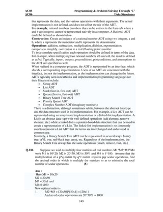 AC05 Programming  Problem Solving Through ‘C’ 
AC06 Data Structures 
that represents the data, and the various operations with their arguments. The actual 
implementation is not defined, and does not affect the use of the ADT. 
For example, rational numbers (numbers that can be written in the form a/b where a 
and b are integers) cannot be represented natively in a computer. A Rational ADT 
could be defined as shown below. 
Construction: Create an instance of a rational number ADT using two integers, a and 
b, where a represents the numerator and b represents the denominator. 
Operations: addition, subtraction, multiplication, division, exponentiation, 
comparison, simplify, conversion to a real (floating point) number. 
To be a complete specification, each operation should be defined in terms of the data. 
For example, when multiplying two rational numbers a/b and c/d, the result is defined 
as ac/bd. Typically, inputs, outputs, preconditions, postconditions, and assumptions to 
the ADT are specified as well. 
When realized in a computer program, the ADT is represented by an interface, which 
shields a corresponding implementation. Users of an ADT are concerned with the 
interface, but not the implementation, as the implementation can change in the future. 
ADTs typically seen in textbooks and implemented in programming languages (or 
their libraries) include: 
• String ADT 
• List ADT 
• Stack (last-in, first-out) ADT 
• Queue (first-in, first-out) ADT 
• Binary Search Tree ADT 
• Priority Queue ADT 
• Complex Number ADT (imaginary numbers) 
There is a distinction, although sometimes subtle, between the abstract data type 
and the data structure used in its implementation. For example, a List ADT can be 
represented using an array-based implementation or a linked-list implementation. A 
List is an abstract data type with well-defined operations (add element, remove 
element, etc.) while a linked-list is a pointer-based data structure that can be used to 
create a representation of a List. The linked-list implementation is so commonly 
used to represent a List ADT that the terms are interchanged and understood in 
common use. 
Similarly, a Binary Search Tree ADT can be represented in several ways: binary 
tree, AVL tree, red-black tree, array, etc. Regardless of the implementation, the 
Binary Search Tree always has the same operations (insert, remove, find, etc.) 
Q.186 Suppose we wish to multiply four matrices of real numbers M1*M2*M3*M4 
were M1 is 10*20, M2 is 20*50, M3 is 50*1 and M4 is 1*100. Assume that the 
multiplication of a p*q matrix by q*r matrix requires pqr scalar operations, find 
the optimal order in which to multiply the matrices so as to minimize the total 
number of scalar operations. (5) 
Ans : 
Here M1 = 10x20 
M2 = 20x50 
M3 = 50x1 and 
M4=1x100 
Now optimal order is 
1. M2*M3 = [20x50]*[50x1] = [20x1] 
And no of scalar operations are 20*50*1 = 1000 
149 
 