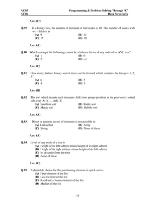 AC05 Programming & Problem Solving Through ‘C’ 
AC06 Data Structures 
15 
Ans: (D) 
Q.79 In a binary tree, the number of terminal or leaf nodes is 10. The number of nodes with 
two children is 
(A) 9 (B) 11 
(C) 15 (D) 20 
Ans: (A) 
Q.80 Which amongst the following cannot be a balance factor of any node of an AVL tree? 
(A) 1 (B) 0 
(C) 2 (D) –1 
Ans: (C) 
Q.81 How many distinct binary search trees can be formed which contains the integers 1, 2, 
3? 
(A) 6 (B) 5 
(C) 4 (D) 3 
Ans: (B) 
Q.82 The sort which inserts each elements A(K) into proper position in the previously sorted 
sub array A(1), ..., A(K–1) 
(A) Insertion sort (B) Radix sort 
(C) Merge sort (D) Bubble sort 
Ans: (A) 
Q.83 Direct or random access of elements is not possible in 
(A) Linked list (B) Array 
(C) String (D) None of these 
Ans: (A) 
Q.84 Level of any node of a tree is 
(A) Height of its left subtree minus height of its right subtree 
(B) Height of its right subtree minus height of its left subtree 
(C) Its distance from the root 
(D) None of these 
Ans: (C) 
Q.85 A desirable choice for the partitioning element in quick sort is 
(A) First element of the list 
(B) Last element of the list 
(C) Randomly chosen element of the list 
(D) Median of the list 
 