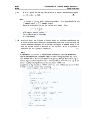 AC05 Programming  Problem Solving Through ‘C’ 
AC06 Data Structures 
Q.189 If n =1, prove that for any n-key B-tree T of height h and minimum degree t 
= 2, h = log t (n+1)/2. (7) 
151 
Ans : 
In the case of a B-tree with a minimum no of keys , there is one key in the root , 
2 nodes at depth 1 , 2ti-1 nodes at depth i . 
Let h be the height of the tree and n be the no of nodes . Then 
h 
n = 1+(t-1) Σ 2ti-1 
i=1 
which works out to th = (n+1) / 2 
So we take the logt of both sides 
h = logt(n+1)/2 
Q.190 A cocktail shaker sort designed by Donald Kunth is a modification of bubble sort 
in which the direction of bubbling changes in each iteration: in one iteration, the 
smallest element is bubbled up; in the next, the largest is bubbled down; in the 
next, the second smallest is bubbled up; and so forth. Write an algorithm to 
implement this and explore its complexity. (14) 
Ans : 
Cocktail sort, also known as bidirectional bubble sort, cocktail shaker sort, 
shaker sort, ripple sort, or shuttle sort, is a stable sorting algorithm that varies 
from bubble sort in that instead of repeatedly passing through the list from top to 
bottom, it passes alternately from top to bottom and then from bottom to top. It can 
achieve slightly better performance than a standard bubble sort. 
Complexity in Big O notation is O(n²) for a worst case, but becomes closer to O(n) 
if the list is mostly ordered at the beginning. 
void cocktail_sort (int A[], int n) 
{ 
int left = 0, right = n; 
bool finished; 
do 
{ 
finished = true; 
--right; 
for (int i = left; i  right; i++) 
if (A[i]  A[i+1]) 
{ 
std::swap(A[i], A[i+1]); 
finished = false; 
} 
if (finished) return; finished = true; 
for (int i = right; i  left; i--) 
if (A[i]  A[i-1]) 
{ 
std::swap(A[i], A[i-1]); 
finished = false; 
} 
++left; 
} while (!finished); 
} 
 