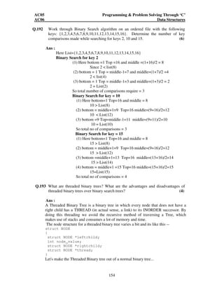 AC05 Programming  Problem Solving Through ‘C’ 
AC06 Data Structures 
Q.192 Work through Binary Search algorithm on an ordered file with the following 
keys: {1,2,3,4,5,6,7,8,9,10,11,12,13,14,15,16}. Determine the number of key 
comparisons made while searching for keys 2, 10 and 15. (6) 
154 
Ans : 
Here List={1,2,3,4,5,6,7,8,9,10,11,12,13,14,15,16} 
Binary Search for key 2 
(1) Here bottom =1 Top =16 and middle =(1+16)/2 = 8 
Since 2  list(8) 
(2) bottom = 1 Top = middle-1=7 and middle=(1+7)/2 =4 
2  list(4) 
(3) bottom = 1 Top = middle-1=3 and middle=(1+3)/2 = 2 
2 = List(2) 
So total number of comparisons require = 3 
Binary Search for key = 10 
(1) Here bottom=1 Top=16 and middle = 8 
10  List(8) 
(2) bottom = middle+1=9 Top=16 middle=(9+16)/2=12 
10  List(12) 
(3) bottom =9 Top=middle-1=11 middle=(9+11)/2=10 
10 = List(10) 
So total no of comparisons = 3 
Binary Search for key = 15 
(1) Here bottom=1 Top=16 and middle = 8 
15  List(8) 
(2) bottom = middle+1=9 Top=16 middle=(9+16)/2=12 
15  List(12) 
(3) bottom =middle+1=13 Top=16 middle=(13+16)/2=14 
15  List(14) 
(4) bottom = middle+1 =15 Top=16 middle=(15+16)/2=15 
15=List(15) 
So total no of comparisons = 4 
Q.193 What are threaded binary trees? What are the advantages and disadvantages of 
threaded binary trees over binary search trees? (4) 
Ans : 
A Threaded Binary Tree is a binary tree in which every node that does not have a 
right child has a THREAD (in actual sense, a link) to its INORDER successor. By 
doing this threading we avoid the recursive method of traversing a Tree, which 
makes use of stacks and consumes a lot of memory and time. 
The node structure for a threaded binary tree varies a bit and its like this -- 
struct NODE 
{ 
struct NODE *leftchild; 
int node_value; 
struct NODE *rightchild; 
struct NODE *thread; 
} 
Let's make the Threaded Binary tree out of a normal binary tree... 
 